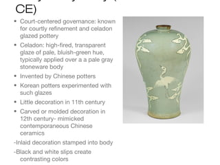 CE)
• Court-centered governance: known
for courtly refinement and celadon
glazed pottery
• Celadon: high-fired, transparent
glaze of pale, bluish-green hue,
typically applied over a a pale gray
stoneware body
• Invented by Chinese potters
• Korean potters experimented with
such glazes
• Little decoration in 11th century
• Carved or molded decoration in
12th century- mimicked
contemporaneous Chinese
ceramics
-Inlaid decoration stamped into body
-Black and white slips create
contrasting colors
 