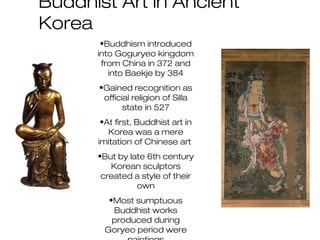 Buddhist Art in Ancient
Korea
•Buddhism introduced
into Goguryeo kingdom
from China in 372 and
into Baekje by 384
•Gained recognition as
official religion of Silla
state in 527
•At first, Buddhist art in
Korea was a mere
imitation of Chinese art
•But by late 6th century
Korean sculptors
created a style of their
own
•Most sumptuous
Buddhist works
produced during
Goryeo period were
 