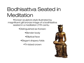 Bodhisattva Seated in
Meditation
•Korean sculptors style illustrated by
magnificent gilt bronze image of a bodhisattva
seated in a meditation (17th century)
•Distinguished as Korean:
•Slender body
•Elliptical face
•Elegant drapery folds
•Tri-lobed crown
 