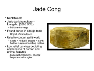 Jade Cong
• Neolithic era
• Jade-working culture –
Liangzhu (3300 BCE)
– Intricate carvings
• Found buried in a large tomb
– Object of importance
• Used to contact spirit world
– Circle = heaven, square = earth,
hollow = axis connecting realms
• Low relief carvings depicting
combination of human and
animal features
– Supernatural beings, priests’
helpers or alter egos
 