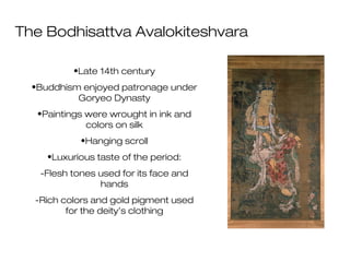 The Bodhisattva Avalokiteshvara
•Late 14th century
•Buddhism enjoyed patronage under
Goryeo Dynasty
•Paintings were wrought in ink and
colors on silk
•Hanging scroll
•Luxurious taste of the period:
-Flesh tones used for its face and
hands
-Rich colors and gold pigment used
for the deity’s clothing
 