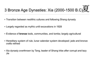 • Transition between neolithic cultures and following Shang dynasty
• Largely regarded as mythic until excavations in 1928
• Evidence of bronze tools, communities, and tombs; largely agricultural
• Hereditary system of rule, lunar calendar system developed: jade and bronze
crafts refined
• Xia dynasty overthrown by Tang, leader of Shang tribe after corrupt and lazy
Jie
3 Bronze Age Dynasties: Xia (2000-1500 B.C)
 