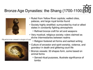 Bronze Age Dynasties: the Shang (1700-1100)
• Ruled from Yellow River capitols; walled cities,
palaces, and large royal tombs found
• Society highly stratified; surrounded by rival or allied
states in constantly fighting atmosphere
• Refined bronze craft for art and weapons
• Very mystical, religious society; rulers claimed as
divine intermediaries between realms
• Religion fostered art forms and earliest writing
• Culture of ancestor and spirit worship, violence, and
grandeur in death and glittering court life
• Bronze vessels: 30 shapes form, some based on
animal forms
• Served ritual purposes, illustrate significance of
tombs
Ritual bronze vessel in shape of owl
 