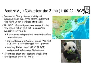 Bronze Age Dynasties: the Zhou (1100-221 BCE)
• Conquered Shang; feudal society est.
w/nobles ruling over small states underneath
king ruling under Mandate of Heaven
• 771 BCE defeated by western nomadic tribe;
new capitol est. in east but Eastern Zhou
dynasty much weaker
• States more independent; constant warfare
between states
• During Spring and Autumn period (722-481
BCE) 10-12 states merged into 7 powers
• Warring States period (481-221 BCE)
intrigue and ruthless conflict common
• In contrast, great philosophers arose: shift
from spiritual to human world
 