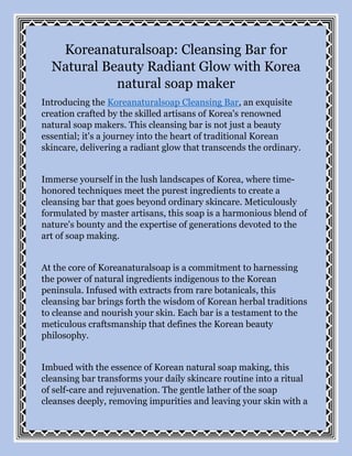 Koreanaturalsoap: Cleansing Bar for
Natural Beauty Radiant Glow with Korea
natural soap maker
Introducing the Koreanaturalsoap Cleansing Bar, an exquisite
creation crafted by the skilled artisans of Korea's renowned
natural soap makers. This cleansing bar is not just a beauty
essential; it's a journey into the heart of traditional Korean
skincare, delivering a radiant glow that transcends the ordinary.
Immerse yourself in the lush landscapes of Korea, where time-
honored techniques meet the purest ingredients to create a
cleansing bar that goes beyond ordinary skincare. Meticulously
formulated by master artisans, this soap is a harmonious blend of
nature's bounty and the expertise of generations devoted to the
art of soap making.
At the core of Koreanaturalsoap is a commitment to harnessing
the power of natural ingredients indigenous to the Korean
peninsula. Infused with extracts from rare botanicals, this
cleansing bar brings forth the wisdom of Korean herbal traditions
to cleanse and nourish your skin. Each bar is a testament to the
meticulous craftsmanship that defines the Korean beauty
philosophy.
Imbued with the essence of Korean natural soap making, this
cleansing bar transforms your daily skincare routine into a ritual
of self-care and rejuvenation. The gentle lather of the soap
cleanses deeply, removing impurities and leaving your skin with a
 
