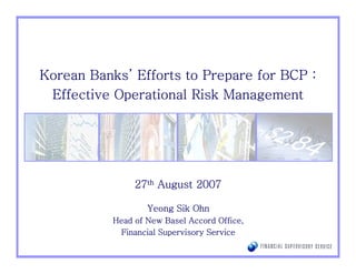 Banks’
Korean Banks’ Efforts to Prepare for BCP :
 Effective Operational Risk Management




                27th August 2007

                   Yeong Sik Ohn
           Head of New Basel Accord Office,
             Financial Supervisory Service
 