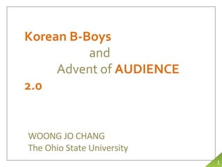 Korean B-Boys and Advent of  AUDIENCE 2.0 WOONG JO CHANG The Ohio State University 1 