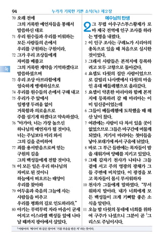70 오래전에
그의거룩한예언자들을통해서
말씀하신대로
71 우리원수들과우리를미워하는
모든사람들의손에서
우리를구원하는구원이라.
72 그가우리조상들에게
자비를베풀고
그의거룩한계약을기억하겠다고
말씀하셨으며
73 우리조상아브라함에게
엄숙하게맹세하심으로
74 우리를원수들의손에서구해내고
75 우리가주앞에서
일평생두려움없이
거룩함과의로움으로
주를섬기게하겠다고약속하셨다.
76“아가야,너는가장높으신
하나님의예언자가될것이다.
너는주님보다미리와서
그의길을준비하여
77 죄를용서받음으로써얻는
구원의길을
그의백성들에게전할것이다.
78 이모든일은우리하나님의
자비로된것이니
하늘에서떠오르는태양이
우리를찾아와
79 어두움과죽음의그늘에사는
사람들을비추고
우리를평화의길로인도하리라.”
80 아기는 무럭무럭 자라 마음이 굳세
어지고이스라엘백성들앞에나타
날때까지광야에서살았다.
예수님의 탄생
2그 무렵 아우구스투스황제가 로
마제국전역에인구조사를하라
는명령을내렸다.
2 이 인구 조사는 구레뇨가 시리아의
총독으로있을때 처음으로실시한
것이었다.
3 그래서 사람들은 본적지에 등록하
려고모두고향으로돌아갔다.
4 요셉도 다윗의 집안 사람이었으므
로 갈릴리나사렛에서다윗의마을
인유대베들레헴으로올라갔다.
5 요셉이 약혼한 마리아와 함께 본적
지에 등록하러 갈 때 마리아는 이
미임신중이었는데
6 그들이 베들레헴에 도착했을 때 해
산날이찼다.
7 여관에는사람이다차서있을곳이
없었으므로그들은마구간에머물게
되었다. 거기서 마리아는 첫아들을
낳아포대기에싸서구유에뉘었다.
8 바로그부근들판에는목자들이밤
을새워가며양떼를지키고있었다.
9 그때 갑자기 천사가 나타나 그들
곁에 서고 주의 영광의 광채가 그
들 주변에 비치었다. 이 광경을 보
고목자들이몹시무서워하자
10 천사가 그들에게 말하였다.“무서
워하지 말아라. 내가 너희에게 모
든 백성들이 크게 기뻐할 좋은 소
식을알린다.
11 오늘밤다윗의동네에너희를위하
여 구주가 나셨으니 그분이 곧 1
그
리스도주님이시다.
누가가 기록한 기쁜 소식(눅) 제2장94
눅
1아람어의‘메시아’와같은말이며‘기름부음을받은자’라는뜻이다.
 