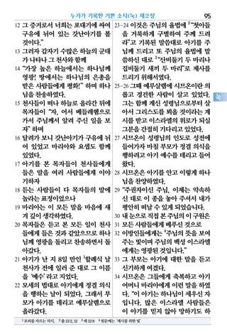12 그 증거로서 너희는 포대기에 싸여
구유에 뉘어 있는 갓난아기를 볼
것이다.”
13 그러자 갑자기 수많은 하늘의 군대
가나타나그천사와함께
14“가장 높은 하늘에서는 하나님께
영광! 땅에서는 하나님의 은총을
받은 사람들에게 평화!”하며 하나
님을찬송하였다.
15 천사들이 떠나 하늘로 올라간 뒤에
목자들이“자, 어서 베들레헴으로
가서 주님께서 알려 주신 일을 보
자”하며
16 달려가 보니 갓난아기가 구유에 뉘
어 있었고 마리아와 요셉도 함께
있었다.
17 아기를 본 목자들이 천사들에게
들은 말을 여러 사람들에게 이야
기하자
18 듣는 사람들이 다 목자들의 말에
놀라는표정이었으나
19 마리아는 이 모든 말을 마음에 새
겨깊이생각하였다.
20 목자들은 듣고 본 모든 일이 천사
들에게들은것과같았으므로하나
님께영광을돌리고찬송하면서돌
아갔다.
21 아기가 난 지 8일 만인 1
할례식 날
천사가 전에 일러 준 대로 그 이름
을‘예수’라고지었다.
22 모세의 법대로 아기에게 정결 의식
을 행하는 날이 되었다. 그래서 부
모가 아기를 데리고 예루살렘으로
올라갔다.
23-24 이것은 주님의 율법에 2
“첫아들
을 거룩하게 구별하여 주께 드려
라”고 기록된 말씀대로 아기를 주
님께 드리고 또 주님의 율법에 말
씀하신 대로 3
“산비둘기 두 마리나
집비둘기 새끼 두 마리”로 제사를
드리기위해서였다.
25-26 그때예루살렘에시므온이란의
롭고 경건한 사람이 살고 있었다.
그는함께계신성령님으로부터살
아서그리스도를뵈올것이라는계
시를받고이스라엘의위로가되실
그분을간절히기다리고있었다.
27 시므온이 성령님의 인도로 성전에
들어가자마침부모가정결의식을
행하려고아기예수를데리고들어
왔다.
28 시므온은 아기를 안고 이렇게 하나
님을찬양하였다.
29“주권자이신 주님, 이제는 약속하
신 대로 이 종을 놓아 주셔서 내가
평안히떠날수있게되었습니다.
30 내눈으로직접본주님의이구원은
31 모든사람들에게베푸신것으로
32 이방인들에게는4
주님의뜻을보여
주는빛이며주님의백성이스라엘
에게는영광된것입니다.”
33 그 부모는 아기에 대한 말을 듣고
신기하게여겼다.
34 시므온은 그들에게 축복하고 아기
어머니마리아에게이런말을하였
다.“이아기는하나님이세우신자
입니다. 많은 이스라엘 사람들은
이 아기를 믿지 않아 망하기도 하
누가가 기록한 기쁜 소식(눅) 제2장 95
눅
1포피를자르는의식. 2출13:2,12 3레12:8 4원문에는‘계시를위한빛’
 