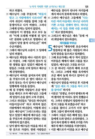하고외쳤다.
35 예수님이 그를 꾸짖으며“떠들지
말고 그 사람에게서 나오너라”하
시자 귀신이 사람들 앞에 그를 내
동댕이치고 나가 버렸다. 그러나
그에게상처는입히지않았다.
36 사람들이 이 광경을 보고 모두 놀
라“이게 도대체 어떻게 된 일이
냐? 권위와 능력으로 명령하니 귀
신들이 당장 쫓겨 나가는군!”하며
수군거렸다.
37 그래서 예수님의 소문이 그 일대에
널리퍼졌다.
38 예수님은 회당을 떠나 시몬의 집으
로 가셨다. 그때 시몬의 장모가 심
한 열병을 앓고 있었기 때문에 사
람들은그녀를고쳐 달라고예수님
께간청하였다.
39 예수님이 여자를 굽어보시며 열병
을 꾸짖으시자 곧 열이 내리고 시
몬의장모는즉시일어나예수님의
일행에게시중을들었다.
40 해 질 무렵에 사람들이 온갖 병자
들을데리고오자예수님은그들에
게일일이손을얹어고쳐주셨다.
41 그리고귀신들도“당신은하나님의
아들이십니다”하고 외치며 많은
사람에게서 떠나갔다. 이렇게 귀신
들도 예수님이 1
그리스도라는 것을
알고있었기때문에예수님은그들
을 꾸짖으며귀신들이말하는것을
허락하지않으셨다.
42 날이밝자예수님은마을을떠나외
딴 곳으로 가셨다. 한편 사람들은
예수님을 찾다가 만나자 자기들에
게서떠나지못하게하려고하였다.
43 그러나 예수님은 그들에게“나는
다른여러마을에도하나님나라의
기쁜 소식을 전해야 한다. 하나님
께서는 이 일을 위해 나를 보내셨
다”하고말씀하셨다.
44 그러고서 예수님은 계속 2
유대 여
러회당에서전도하셨다.
제자들을 부르심
5예수님이 3
게네사렛 호숫가에서
말씀하실 때 많은 사람들이 하나
님의말씀을들으려고밀려왔다.
2 그때호숫가에는배두척이있었고
어부들은 배에서 내려 그물을 씻고
있었다.예수님은그것을보시고
3 그 중 하나인 시몬의 배에 오르셨
다. 그리고 그에게 배를 육지에서
조금 떼어 놓게 하시고 앉아서 군
중을가르치셨다.
4 예수님이 말씀을 마치신 후 시몬에
게“깊은데로가그물을쳐서고기
를잡아라”하시자
5 시몬은“선생님,우리가밤새도록애
써봤지만한마리도잡지못했습니
다.그러나선생님이말씀하시니한
번더그물을쳐보겠습니다”하고
6 그물을 쳤더니 고기가 너무 많이
잡혀그물이찢어지게되었다.
7 그래서그들은다른배에있는동료
들에게도와달라고손짓하였다.그
들이와서함께두배에고기를가득
채우자배가가라앉을지경이었다.
8 시몬 베드로가 이것을 보고 예수님
누가가 기록한 기쁜 소식(눅) 제5장 101
눅
1곧‘메시아’ 2어떤사본에는‘갈릴리’ 3곧‘갈릴리바닷가’
 