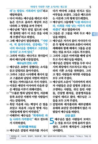 라’는 말씀도 기록되어 있다”라고
대답하셨다.
8 다시 마귀는 예수님을 데리고 아주
높은 산으로 올라가 세상의 모든
나라와그영광을보여주면서
9 예수님께“네가 만일 엎드려 나에
게 절하면 내가 이 모든 것을 너에
게주겠다”라고하였다.
10 그때 예수님이 말씀하셨다.“1
사탄
아, 썩 물러가거라. 성경에는 2
‘주
너의 하나님을 경배하고 그분만을
섬겨라’고쓰여있다.”
11 그러자 마귀는 떠나가고 천사들이
와서예수님께시중들었다.
예수님의 전도 시작
12 예수님은 요한이 잡혔다는 소식을
듣고갈릴리로돌아가셨다.
13 그러나 그분은 나사렛에 계시지 않
고 스불론과 납달리 지방의 바닷가
에있는가버나움으로가서사셨다.
14 이것은 예언자 이사야의 다음과 같
은예언을이루기위해서였다.
15
3
“스불론땅과납달리땅아,지중해
동쪽요단강서편의이방사람들이
사는갈릴리야,
16 흑암 가운데 사는 백성이 큰 빛을
보았고 죽음의 그늘진 땅에 사는
사람들에게빛이비치었다.”
17 이때부터 예수님은“회개하라! 하
늘 나라가 가까웠다!”하고 전도하
기시작하셨다.
네 제자를 부르심
18 예수님은 갈릴리 바닷가를 거니시
다가 바다에 그물을 던지고 있는
어부들을 보셨다. 그들은 베드로라
는시몬과그의형제안드레였다.
19 예수님이그들에게“나를따라오너
라. 너희를 사람 낚는 어부가 되게
하겠다”하고말씀하시자
20 그들은 곧 그물을 버려 두고 예수
님을따랐다.
21 예수님은 거기서 좀더 가시다가 다
른두형제야고보와요한이아버지
세베대와 함께 배에서 그물을 손질
하는것을보시고그들도부르셨다.
22 그러자 그들은 아버지를 배에 남겨
두고즉시예수님을따랐다.
23 예수님은 갈릴리 지방을 두루 다니
시며회당에서가르치시고하늘 나
라의 기쁜 소식을 전하셨다. 그리
고 병든사람들과허약한사람들을
모두고쳐주셨다.
24 예수님의소문이 4
시리아까지퍼지
자 사람들은온갖질병과고통으로
고생하는 사람들, 귀신 들린 사람
들, 간질병 환자들, 중풍병자들을
수없이 데리고 왔다. 예수님은 그
들을모두고쳐주셨다.
25 갈릴리와 데가볼리와 예루살렘과
유대와요단강건너편에서많은 사
람들이예수님을따랐다.
산상 설교
5예수님은 많은 사람들이 모여드
는것을보시고산에올라가앉으
셨다. 그러자 제자들이 그분에게
나아왔다.
마태가 기록한 기쁜 소식(마) 제5장 5
마
1‘대적하는자’,‘고소자’,‘중상자’,‘귀신의왕’,‘원수’등등의여러가지뜻이있다. 2신6:13 3사9:1,2 4또는‘온
시리아에’
 