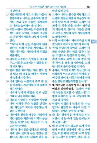다받았다.
25 지금배부르게먹고지내는자들아,
불행하게도 너희는 굶주리게 될 것
이다. 지금 웃는 자들아, 불행하게
도너희는슬퍼하며울것이다.
26 모든 사람이 칭찬하는 자들에게 불
행이 닥칠 것이다. 그들의 조상들
도 거짓예언자들을그렇게칭찬하
였다.
27“그러나 너희 듣는 자들에게 내가
말한다. 너희 원수를 사랑하고 너
희를 미워하는 사람들에게 친절을
베풀어라.
28 너희를 저주하는 사람들을 축복해
주고너희를모욕하는사람들을위
해기도하라.
29 한쪽 뺨을 때리거든 다른 뺨도 돌
려 대고 네 겉옷을 빼앗는 사람에
게속옷까지주어라.
30 네게 달라는 사람에게 주고 네 것
을 가져가는사람에게돌려달라고
하지말아라.
31 너희가 남에게 대접을 받고 싶은
그대로남을대접하여라.
32 너희를 사랑하는 사람들만 사랑한
다면 너희가 무슨 칭찬을 받겠느
냐? 죄인들도 자기를 사랑하는 사
람은사랑한다.
33 너희에게 친절을 베푸는 사람들에
게만친절을베푼다면너희가무슨
칭찬을 받겠느냐? 죄인들도 그 정
도는할줄안다.
34 너희가 다시 받을 생각으로 사람들
에게 빌려 준다면 무슨 칭찬을 받
겠느냐? 죄인들도 되돌려 받을 줄
알면빌려준다.
35 그러나 너희는 원수를 사랑하고 그
들에게친절을베풀며아무것도바
라지 말고 빌려 주어라. 그러면 너
희가 큰 상을 받을 것이며 하나님
의 아들이 될 것이다. 그분은 은혜
를 모르는사람과악한사람들에게
도인자하시다.
36 너희 아버지께서 자비로우신 것처
럼너희도자비로운사람이되어라.
37“남을 판단하지 말아라. 그러면 너
희도 판단을 받지 않을 것이다. 남
을 죄인으로 단정하지 말아라. 그
러면 너희도 죄인 취급을 받지 않
을 것이다. 남을 용서하여라. 그러
면너희도용서를받을것이다.
38 주어라.그러면너희도받을것이니
너희에게 누르고 흔들어 넘치게 부
어주실것이다.너희가남에게되어
주는것만큼되돌려받을것이다.”
39 또 예수님은 그들에게 비유를 들어
이렇게 말씀하셨다.“소경이 어떻
게 소경을 인도할 수 있겠느냐? 그
렇게 하다가는 둘 다 구덩이에 빠
지고말것이다.
40 학생이 선생보다 낫다고 할 수는
없으나 완전히 다 배우고 나면 그
때에는선생과같이될것이다.
41 왜 너는 형제의 눈 속에 있는 티는
보면서 네 눈 속에 있는 들보는 보
지못하느냐?
42 네 눈 속에 있는 들보는 보지 못하
면서 어떻게 형제에게‘네 눈 속에
있는 티를 빼내 주겠다’하고 말할
수 있느냐? 위선자야, 먼저 네 눈
누가가 기록한 기쁜 소식(눅) 제6장 105
눅
 