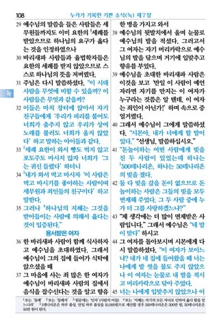 29 예수님의 말씀을 들은 사람들은 세
무원들까지도 이미 요한의 1
세례를
받았으므로 하나님의 요구가 옳다
는것을인정하였으나
30 바리새파 사람들과 율법학자들은
요한의세례를받지 않았으므로스
스로하나님의뜻을저버렸다.
31 주님은 다시 말씀하셨다.“이 시대
사람을 무엇에 비할 수 있을까? 이
사람들은무엇과같을까?
32 이들은 마치 장터에 앉아서 자기
친구들에게‘우리가피리를불어도
너희가 춤추지 않고 우리가 상여
노래를 불러도 너희가 울지 않았
다’하고말하는아이들과같다.
33
2
세례 요한이 와서 빵도 먹지 않고
포도주도 마시지 않자 너희가‘그
는귀신들렸다’하더니
34
3
내가와서먹고마시자‘이사람은
먹고 마시기를 좋아하는 사람이며
세무원과죄인들의친구이다’하고
말한다.
35 그러나 4
하나님의 지혜는 그것을
받아들이는 사람에 의해서 옳다는
것이입증된다.”
용서받은 여자
36 한 바리새파 사람이 함께 식사하자
고 예수님을 초대하였다. 그래서
예수님이그의집에 들어가식탁에
앉으셨을때
37 그 마을에 사는 죄 많은 한 여자가
예수님이 바리새파 사람의 집에서
음식을잡수신다는것을 알고향유
한병을가지고와서
38 예수님의 뒷발치에서 울며 눈물로
예수님의 발을 적셨다. 그러고서
그 여자는자기머리카락으로예수
님의발을닦으며거기에입맞추고
향유를부었다.
39 예수님을 초대한 바리새파 사람은
이것을 보고‘만일 이 사람이 예언
자라면 자기를 만지는 이 여자가
누구라는 것쯤은 알 텐데. 이 여자
는죄인이아닌가!’하며속으로중
얼거렸다.
40 그래서 예수님이 그에게 말씀하셨
다.“시몬아, 내가 너에게 할 말이
있다.”“선생님,말씀하십시오.”
41“돈놀이하는 어떤 사람에게 빚을
진 두 사람이 있었는데 하나는
5
500데나리온, 하나는 50데나리온
의빚을졌다.
42 둘 다 빚을 갚을 돈이 없으므로 돈
놀이하는사람은그들의빚을모두
면제해 주었다. 그 두 사람 중에 누
가더그를사랑하겠느냐?”
43“제 생각에는 더 많이 면제받은 사
람입니다.”그래서예수님은“네말
이맞다”하시고
44 그 여자를 돌아보시며 시몬에게 다
시 말씀하셨다.“이 여자가 보이느
냐?내가네집에들어왔을때너는
나에게 발 씻을 물도 주지 않았으
나 이 여자는 눈물로 내 발을 적시
고머리카락으로닦아주었다.
45 너는 나에게 입맞추지 않았으나 이
누가가 기록한 기쁜 소식(눅) 제7장108
눅
1또는‘침례’ 2또는‘침례자’ 3원문에는‘인자’(사람의아들) 4또는‘지혜는자기의모든자녀로인하여옳다함을얻
느니라’ 5 1데나리온은 하루 품삯. 만일 하루 품삯을 10,000원으로 계산할 경우 500데나리온은 500만 원, 50데나리온은
50만원이된다.
 