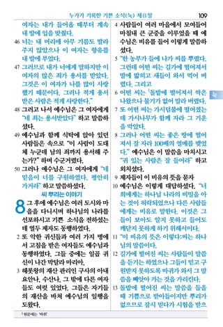 여자는 내가 들어올 때부터 계속
내발에입을맞췄다.
46 너는 내 머리에 아무 기름도 발라
주지 않았으나 이 여자는 향유를
내발에부었다.
47 그러므로 내가 너에게 말하지만 이
여자의 많은 죄가 용서를 받았다.
그것은 이 여자가 나를 많이 사랑
했기 때문이다. 그러나 적게 용서
받은사람은적게사랑한다.”
48 그러고 나서 예수님은 그 여자에게
“네 죄는 용서받았다”하고 말씀하
셨다.
49 예수님과 함께 식탁에 앉아 있던
사람들은 속으로“이 사람이 도대
체 누군데 남의 죄까지 용서해 주
는가?”하며수군거렸다.
50 그러나 예수님은 그 여자에게“네
믿음이 너를 구원하였다. 평안히
가거라”하고말씀하셨다.
씨 뿌리는 이야기
8그후에예수님은여러도시와마
을을 다니시며 하나님의 나라를
선포하시고기쁜 소식을전하셨는
데열두제자도동행하였다.
2 또 악한 귀신들과 여러 가지 병에
서 고침을받은여자들도예수님과
동행하였다. 그들 중에는 일곱 귀
신이나간막달라마리아,
3 헤롯왕의 재산 관리인 구사의 아내
요안나, 수산나, 그 밖에 다른 여자
들도 여럿 있었다. 그들은 자기들
의 재산을 바쳐 예수님의 일행을
도왔다.
4 사람들이 여러 마을에서 모여들어
마침내 큰 군중을 이루었을 때 예
수님은비유를들어이렇게말씀하
셨다.
5“한농부가들에나가씨를뿌렸다.
그런데어떤씨는길가에떨어져서
발에 밟히고 새들이 와서 먹어 버
렸다.그리고
6 어떤 씨는 1
돌밭에 떨어져서 싹은
나왔으나물기가없어말라버렸다.
7 또 어떤 씨는 가시덤불에 떨어졌는
데 가시나무가 함께 자라 그 기운
을막았다.
8 그러나 어떤 씨는 좋은 땅에 떨어
져서 잘 자라 100배의 열매를 맺었
다.”예수님은 이 말씀을 마치시고
“귀 있는 사람은 잘 들어라”하고
외치셨다.
9 제자들이이비유의뜻을묻자
10 예수님은 이렇게 대답하셨다.“너
희에게는하나님나라의비밀을아
는 것이허락되었으나다른사람들
에게는 비유로 말한다. 이것은 그
들이 보아도 알지 못하고 들어도
깨닫지못하게하기위해서이다.
11“이 비유의 뜻은 이렇다:씨는 하나
님의말씀이다.
12 길가에 떨어진 씨는 사람들이 말씀
을듣기는하였으나그들이믿고구
원받지못하도록마귀가와서그말
씀을빼앗아가는것을가리킨다.
13 돌밭에 떨어진 씨는 말씀을 들을
때 기쁨으로 받아들이지만 뿌리가
없으므로잠시믿다가시험을받으
누가가 기록한 기쁜 소식(눅) 제8장 109
눅
1원문에는‘바위’
 