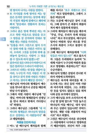 면떨어져나가는사람을말한다.
14 또 가시덤불 속에 떨어진 씨는 말
씀은듣지만살아가는동안에세상
의 걱정과재물에얽매이고쾌락에
빠져 1
말씀대로 생활하지 못하는
사람이다.
15 그러나 좋은 땅에 뿌려진 씨는 바
르고 착한 마음으로 말씀을 듣고
그 말씀을 잘 간직하여 인내로 열
매를맺는사람을가리킨다.
16“등불을 켜서 그릇으로 덮어 두거
나 침대 아래 둘 사람은 아무도 없
다. 오히려 그것을 등잔대 위에 올
려놓아 들어오는 사람이 그 빛을
볼수있도록하지않겠느냐?
17 감추어진것은나타나기마련이고비
밀은알려지고드러나기마련이다.
18 그러므로너희는내말을귀담아들
어라. 누구든지 가진 사람은 더 받
을것이고갖지못한사람은가졌다
고여기는것마저빼앗길것이다.”
19 예수님의 어머니와 형제들이 예수
님을만나러왔으나군중들때문에
만날수가없었다.
20 그래서 어떤 사람이 예수님께“선
생님, 어머니와 형제분들이 선생님
을 만나 뵈려고 밖에서 기다립니
다”하였다.
21 그러나 예수님은 그들에게“내 어
머니와 형제들은 하나님의 말씀을
듣고 실천하는 이 사람들이다”하
고대답하셨다.
폭풍을 잔잔케 하심
22 어느 날 예수님이 제자들과 함께
배를 타시고“호수 저편으로 건너
가자”하고 말씀하셨다. 그래서 그
들은떠났는데
23 가는 도중에 예수님은 잠이 드셨
다. 그때 갑자기 큰 폭풍이 휘몰아
쳐서배가침몰하게되었다.
24 그러자 제자들이 예수님을 깨우며
“주님, 주님, 우리가 죽게 되었습
니다!”하고 부르짖었다. 예수님이
일어나 바람과 성난 파도를 꾸짖
으시자 폭풍이 그치고 물결이 잔
잔해졌다.
25 그때 예수님이 제자들에게“너희
믿음은어디있느냐?”하고물으시
자 그들은 두려워하고 놀라며“도
대체이분이누구신데바람과물을
보고 명령해도 복종하는가?”하고
수군거렸다.
26 예수님의 일행은 갈릴리 건너편 거
라사지방에도착하였다.
27 예수님은 육지에 내리셨을 때 그
도시에 사는 귀신 들린 어떤 사람
과 마주치게 되었다. 그는 오랫동
안 옷을 입지도 않았고 집을 뛰쳐
나와공동묘지에서살았다.
28 그가 예수님을 보자 소리지르며 예
수님 발 앞에 엎드려“가장 높으신
하나님의 아들 예수님, 내가 당신
과 무슨 상관이 있습니까? 부탁드
립니다. 제발 나를 괴롭히지 마십
시오”하고외쳤다.
29 그것은 예수님이 더러운 귀신에게
그 사람에게서 나가라고 명령하셨
기 때문이었다. 귀신이 자주 그를
누가가 기록한 기쁜 소식(눅) 제8장110
눅
1또는‘온전히결실치못하는자’
 