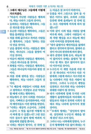 2 그래서 예수님은 그들에게 이렇게
가르치셨다.
3“마음이 가난한 사람들은 행복하
다.하늘나라가그들의것이다.
4 슬퍼하는 사람들은 행복하다. 그들
은위로를받을것이다.
5 유순한 사람들은 행복하다. 그들은
땅을물려받을것이다.
6 의를 위해 굶주리고 목마른 사람들
은 행복하다. 그들은 1
원하는 것을
다얻을것이다.
7 남을 불쌍히 여기는 사람들은 행복
하다. 하나님도 그들을 불쌍히 여
기실것이다.
8 마음이 깨끗한 사람들은 행복하다.
그들은하나님을볼것이다.
9 화평을 이루는 사람들은 행복하다.
그들은하나님의아들이라불릴것
이다.
10 의를 위해 핍박을 받는 사람들은
행복하다. 하늘 나라가 그들의 것
이다.
11“나 때문에 사람들이 너희를 욕하
고 핍박하고거짓말로온갖악담을
할때에너희는행복하다.
12 하늘에서 큰 상이 너희를 기다리고
있다.기뻐하고즐거워하여라.이전
의예언자들도이런핍박을받았다.
13“너희는 세상의 소금이다. 그런데
소금이 그 맛을 잃으면 어떻게 다
시짜게할수있겠느냐?그런것은
아무 쓸모가 없어 밖에 버려져 사
람들에게짓밟힐뿐이다.
14 너희는 세상의 빛이다. 산 위에 있
는마을은잘보이기마련이다.
15 등불을 켜서 그릇으로 덮어 둘 사
람은 아무도 없다. 오히려 그것을
등잔대 위에 올려놓아 집 안에 있
는 모든 사람에게 비치게 하지 않
겠느냐?
16 이와 같이 너희 빛을 사람들 앞에
비추게 하라. 그래서 사람들이 너
희 착한 행실을 보고 하늘에 계신
너희아버지를찬양하게하라.
17“내가 율법이나 예언자들을 없애러
왔다고생각하지말아라.없애러온
것이아니라완전하게하러왔다.
18 내가 분명히 말해 둔다. 하늘과 땅
이 없어지기 전에는 율법의 2
한 점
이나 한 획도 결코 없어지지 않고
다이루어질것이다.
19 누구든지 이 계명 가운데 가장 작
은 것 하나라도 어기거나 다른 사
람에게그렇게하라고가르치면하
늘 나라에서 가장 작은 사람이 될
것이다. 그러나 누구든지 계명을
실천하고 가르치면 하늘 나라에서
위대한사람이될것이다.
20 내가 너희에게 말해 두지만 너희
생활이 율법학자들과 바리새파 사
람들보다의롭지못하면너희가절
대로 하늘 나라에 들어가지 못할
것이다.
21“3
모세의 법에는 4
‘살인하지 말아
라. 살인하면 누구든지 재판을 받
게된다’라고쓰여있다.
22 그러나나는너희에게말한다.누구
든지형제에게이유없이화내는사
마태가 기록한 기쁜 소식(마) 제5장6
마
1또는‘배부를것임이요’ 2헬‘한이오타’(헬라어알파벳중제일작은문자) 3원문에는‘옛사람에게말한바’ 4출20:13
 