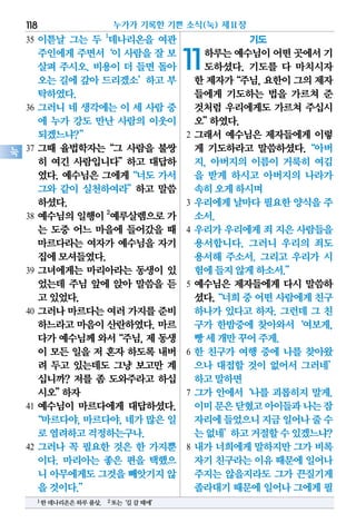 35 이튿날 그는 두 1
데나리온을 여관
주인에게 주면서‘이 사람을 잘 보
살펴 주시오. 비용이 더 들면 돌아
오는 길에 갚아 드리겠소’하고 부
탁하였다.
36 그러니 네 생각에는 이 세 사람 중
에 누가 강도 만난 사람의 이웃이
되겠느냐?”
37 그때 율법학자는“그 사람을 불쌍
히 여긴 사람입니다”하고 대답하
였다. 예수님은 그에게“너도 가서
그와 같이 실천하여라”하고 말씀
하셨다.
38 예수님의 일행이 2
예루살렘으로 가
는 도중 어느 마을에 들어갔을 때
마르다라는 여자가 예수님을 자기
집에모셔들였다.
39 그녀에게는 마리아라는 동생이 있
었는데 주님 앞에 앉아 말씀을 듣
고있었다.
40 그러나 마르다는 여러 가지를 준비
하느라고 마음이 산란하였다. 마르
다가예수님께와서“주님,제동생
이 모든 일을 저 혼자 하도록 내버
려 두고 있는데도 그냥 보고만 계
십니까? 저를 좀 도와주라고 하십
시오”하자
41 예수님이 마르다에게 대답하셨다.
“마르다야,마르다야,네가많은일
로염려하고걱정하는구나.
42 그러나 꼭 필요한 것은 한 가지뿐
이다. 마리아는 좋은 편을 택했으
니 아무에게도그것을빼앗기지않
을것이다.”
기도
11하루는예수님이어떤곳에서기
도하셨다. 기도를 다 마치시자
한제자가“주님,요한이그의제자
들에게 기도하는 법을 가르쳐 준
것처럼 우리에게도 가르쳐 주십시
오”하였다.
2 그래서 예수님은 제자들에게 이렇
게 기도하라고 말씀하셨다.“아버
지, 아버지의 이름이 거룩히 여김
을 받게 하시고 아버지의 나라가
속히오게하시며
3 우리에게 날마다 필요한 양식을 주
소서.
4 우리가 우리에게 죄 지은 사람들을
용서합니다. 그러니 우리의 죄도
용서해 주소서. 그리고 우리가 시
험에들지않게하소서.”
5 예수님은 제자들에게 다시 말씀하
셨다.“너희중어떤사람에게친구
하나가 있다고 하자. 그런데 그 친
구가 한밤중에 찾아와서‘여보게,
빵세개만꾸어주게.
6 한 친구가 여행 중에 나를 찾아왔
으나 대접할 것이 없어서 그러네’
하고말하면
7 그가 안에서‘나를 괴롭히지 말게.
이미문은닫혔고아이들과나는잠
자리에들었으니지금일어나줄수
는없네’하고거절할수있겠느냐?
8 내가 너희에게 말하지만 그가 비록
자기친구라는이유때문에일어나
주지는 않을지라도 그가 끈질기게
졸라대기때문에일어나그에게필
누가가 기록한 기쁜 소식(눅) 제11장118
눅
1한데나리온은하루품삯. 2또는‘길갈때에’
 