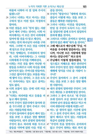 하물며 너희야 더 잘 입혀 주시지
않겠느냐?
29 그러니 너희는 먹고 마시는 것을
구하지 말고 이런 일로 걱정하지
말아라.
30 이런 것들은 모두 1
믿지 않는 사람
들이 애써 구하는 것이다. 너희 아
버지께서는이 모든 것이너희에게
있어야할것을다알고계신다.
31 너희는 먼저 하나님의 나라를 구하
여라. 그러면 이 모든 것을 너희에
게덤으로주실것이다.
32“작은 양떼들아, 두려워하지 말아
라. 너희 아버지께서는 그 나라를
너희에게주시기를기뻐하신다.
33 너희는 가진 것을 팔아 가난한 사
람들을도와주고너희 자신을위해
낡아지지 않는 주머니를 만들어라.
그것은없어지지않는 보물을하늘
에 쌓아 두는 것이다. 그 곳은 도둑
이 가까이하는 일도 없고 좀먹는
일도없다.
34 너희 보물이 있는 곳에 너희 마음
도있다.
35“너희는 허리띠를 띠고 등불을 켜
놓고깨어있어라.
36 마치 주인이 결혼식에서 돌아와 문
을 두드리면 곧 열어 주려고 기다
리는사람들처럼하라.
37 주인이 돌아와서 종들이 깨어 있는
것을 보면 그 종들은 정말 행복한
사람들이다. 내가 분명히 말하지만
주인이 몸소 허리에 띠를 두르고
종들을 식탁에 앉힌 다음 직접 시
중들것이다.
38 주인이 2
밤중이나 3
새벽에 와서도
종들이 이렇게 하는 것을 보면 그
종들은행복한사람들이다.
39 그러나 너희는 이것을 명심하라.
만일 집 주인이 도둑이 드는 시간
을 알았다면집에도둑이침입하지
못하게했을것이다.
40 그러므로 너희도 준비하고 있어라.
생각지않은때에4
내가올것이다.”
41 그때 베드로가 예수님께“주님, 이
비유를 우리에게 말씀하시는 것입
니까, 아니면 모든 사람에게 말씀
하시는것입니까?”하고묻자
42 주님께서 이렇게 말씀하셨다.“충
성스럽고 지혜로운 재산 관리인이
되어주인이맡긴집안사람들에게
제때에 양식을 나눠 줄 사람이 누
구냐?
43 주인이 돌아와서 그 종이 그렇게
하는 것을 보면 그 종은 정말 행복
한사람이다.
44 내가 분명히 말하지만 주인이 그의
모든재산을그종에게맡길것이다.
45 그러나 그 종이 속으로‘내 주인은
오래 있다가 오실 것이다’라고 생
각하며남녀종들을때리고먹고마
시며취한다면어떻게되겠느냐?
46 어느 날 생각지 않은 시간에 갑자
기 그 종의 주인이 와서 그를 사정
없이 때리고 믿지 않는 사람들과
똑같이심판할것이다.
47“주인의 뜻을 알면서도 준비하지
않고 주인이 원하는 대로 하지 않
누가가 기록한 기쁜 소식(눅) 제12장 123
눅
1또는‘세상백성들이’ 2원문에는‘2경’(밤9-12시) 3원문에는‘3경’(밤1-3시) 4원문에는‘인자’(사람의아들)
 