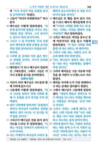 며“가서 우리가 먹을 유월절 음식
을준비하여라”하셨다.
9 그들이“어디다마련할까요?”하고
묻자
10 예수님은 이렇게 말씀하셨다.“성
안에들어가면물통을가지고가는
사람을 만날 것이다. 그가 들어가
는집으로따라들어가거라.
11 그리고 그 집 주인에게‘우리 선생
님이제자들과함께 유월절음식을
먹을방을알아보라고하셨습니다’
하여라.
12 그러면 잘 준비된 이층 넓은 방으
로 안내할 것이다. 거기서 준비하
도록하라.”
13 제자들이 가 보니 예수님이 말씀하
신 그대로였다. 그래서 그들은 거
기서유월절음식을준비하였다.
최후의 만찬
14 시간이 되자 예수님은 사도들과 함
께식탁에앉으시고
15 그들에게 이렇게 말씀하셨다.“내
가 고난을 당하기 전에 너희와 함
께 이 유월절 음식 먹기를 무척 원
하였다.
16 내가 너희에게 말하지만 1
유월절의
의미가 하나님의 나라에서 성취될
때까지 내가 다시는 이 음식을 먹
지않을것이다.”
17 그러고서 예수님은 잔을 들어 감사
기도를 드리신 후 말씀하셨다.“너
희는이것을가져다가너희끼리나
누어마셔라.
18 나는 이제부터 하나님의 나라가 올
때까지포도나무에서난 것을다시
마시지않을것이다.”
19 예수님은 또 빵을 들어 감사 기도
를 드리고떼어서제자들에게주시
며“이것은너희를위해주는내몸
이다. 너희는 이것을 행하여 나를
기념하라”하고말씀하셨다.
20 그리고 예수님은 저녁을 잡수신 후
에 마찬가지로 잔을 들고 이렇게
말씀하셨다.“이 잔은 너희를 위해
흘릴내피로세우는새계약이다.
21 그러나 나를 파는 사람의 손이 내
손과함께식탁위에있다.
22
2
나는 하나님이 정하신 대로 죽지
만 나를 파는 사람에게는 불행이
닥칠것이다.”
23 그러자 제자들은 그들 가운데 이런
짓을할 사람이누구겠느냐고서로
물었다.
24 제자들 사이에 누가 가장 위대하냐
고하는문제로말다툼이생겼다.
25 그래서 예수님이 그들에게 말씀하
셨다.“세상의 왕들은 권력으로 자
기 백성을다스리고직권을행사하
는 사람들은 자기들을‘은인’이라
고부른다.
26 그러나 너희는 그렇게 해서는 안
된다. 너희 가운데 가장 3
나은 사람
은 제일 나이 어린 사람과 같아야
하고지도자는종과같아야한다.
27 식탁에 앉아서 먹는 사람과 심부름
하는 사람 중에 누가 더 지위가 높
으냐? 식탁에 앉아 먹는 사람이 아
니냐? 그러나 나는 섬기는 자로 너
누가가 기록한 기쁜 소식(눅) 제22장 143
눅
1원문에는그냥‘유월절이’ 2원문에는‘인자는이미작정된대로가거니와’ 3또는‘큰자’
 