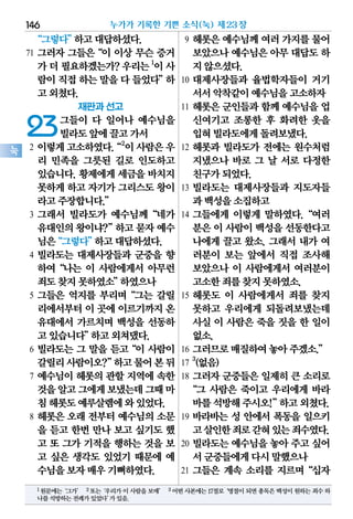 “그렇다”하고대답하셨다.
71 그러자 그들은“이 이상 무슨 증거
가더필요하겠는가?우리는1
이사
람이직접하는말을다들었다”하
고외쳤다.
재판과 선고
23그들이 다 일어나 예수님을
빌라도앞에끌고가서
2 이렇게고소하였다.“2
이사람은우
리 민족을 그릇된 길로 인도하고
있습니다. 황제에게 세금을 바치지
못하게하고자기가그리스도왕이
라고주장합니다.”
3 그래서 빌라도가 예수님께“네가
유대인의왕이냐?”하고묻자예수
님은“그렇다”하고대답하셨다.
4 빌라도는 대제사장들과 군중을 향
하여“나는 이 사람에게서 아무런
죄도찾지못하였소”하였으나
5 그들은 억지를 부리며“그는 갈릴
리에서부터이 곳에 이르기까지온
유대에서 가르치며 백성을 선동하
고있습니다”하고외쳐댔다.
6 빌라도는 그 말을 듣고“이 사람이
갈릴리사람이오?”하고물어본뒤
7 예수님이 헤롯의 관할 지역에 속한
것을알고그에게보냈는데그때마
침헤롯도예루살렘에와있었다.
8 헤롯은 오래 전부터 예수님의 소문
을 듣고 한번 만나 보고 싶기도 했
고 또 그가 기적을 행하는 것을 보
고 싶은 생각도 있었기 때문에 예
수님을보자매우기뻐하였다.
9 헤롯은 예수님께 여러 가지를 물어
보았으나예수님은아무대답도하
지않으셨다.
10 대제사장들과 율법학자들이 거기
서서악착같이예수님을고소하자
11 헤롯은 군인들과 함께 예수님을 업
신여기고 조롱한 후 화려한 옷을
입혀빌라도에게돌려보냈다.
12 헤롯과 빌라도가 전에는 원수처럼
지냈으나 바로 그 날 서로 다정한
친구가되었다.
13 빌라도는 대제사장들과 지도자들
과백성을소집하고
14 그들에게 이렇게 말하였다.“여러
분은이 사람이백성을선동한다고
나에게 끌고 왔소. 그래서 내가 여
러분이 보는 앞에서 직접 조사해
보았으나 이 사람에게서 여러분이
고소한죄를찾지못하였소.
15 헤롯도 이 사람에게서 죄를 찾지
못하고 우리에게 되돌려보냈는데
사실 이 사람은 죽을 짓을 한 일이
없소.
16 그러므로매질하여놓아주겠소.”
17
3
(없음)
18 그러자 군중들은 일제히 큰 소리로
“그 사람은 죽이고 우리에게 바라
바를석방해주시오!”하고외쳤다.
19 바라바는 성 안에서 폭동을 일으키
고살인한죄로갇혀있는죄수였다.
20 빌라도는 예수님을 놓아 주고 싶어
서군중들에게다시말했으나
21 그들은 계속 소리를 지르며“십자
누가가 기록한 기쁜 소식(눅) 제23장146
눅
1원문에는‘그가’ 2또는‘우리가이사람을보매’ 3어떤사본에는17절로‘명절이되면총독은백성이원하는죄수하
나를석방하는전례가있었다’가있음.
 