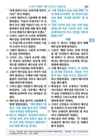 가에 못박으시오! 십자가에 못박으
시오!”하고외쳤다.
22 그러자 빌라도가 그들에게 세 번째
말하였다.“이유가 무엇이오? 이 사
람이무슨죄를지었소?나는이사
람에게서죽일만한죄를찾지못했
으므로매질이나해서놓아주겠소.”
23 그러나 그들이 큰 소리로 외쳐대며
예수님을 십자가에 못박아야 한다
고 끈질기게요구하자마침내그들
의소리가이기고말았다.
24 그래서 빌라도는 그들의 요구대로
할것을선언하였다.
25 그리고 그는 그들이 요구한 사람,
곧 폭동과 살인죄로 감옥에 갇힌
죄수를석방하고예수님을넘겨주
어그들이마음대로하게하였다.
26 그들이 예수님을 끌고 가다가 시골
에서올라오는구레네사람시몬을
붙잡아 십자가를 지우고 예수님의
뒤를따라가게하였다.
27 그리고 많은 사람들이 예수님을 뒤
따라갔다. 그들 가운데는 예수님
때문에슬퍼하며우는 여자들도있
었다.
28 예수님은 몸을 돌이켜 그들에게 이
렇게 말씀하셨다.“예루살렘의 딸
들아, 나를 위해 울지 말고 너희와
너희자녀들을위해울어라.
29 앞으로사람들이‘임신하지못하고
아기를 낳아 보지 못하고 젖을 먹
여 보지 못한 여자들이 행복하다’
하고말할때가올것이다.
30 그때 사람들이 높은 산을 향해 1
‘우
리 위에 무너져라’할 것이며 낮은
산을 향해‘우리를 덮어라’할 것
이다.
31
2
푸른 나무와 같은 나도 이런 일을
당하는데 마른 나무와 같은 너희
유대인들이야 무슨 일인들 당하지
않겠느냐?”
처형
32 다른 두 죄수도 사형을 받기 위해
예수님과함께끌려갔다.
33 그들이‘해골’이라는 곳에 이르렀
을 때 3
군인들이 예수님을 십자가
에 못박고 두 죄수도 못박았는데
하나는 예수님의 오른편에, 하나는
왼편에매달았다.
34 그때 예수님은“아버지, 저 사람들
을 용서해 주십시오. 저들은 자기
들이 하는 일을 모르고 있습니다”
하고 말씀하셨다. 그들이 예수님의
옷을제비뽑자
35 백성들은 서서 구경하고 4
유대인
지도자들도예수님을비웃으며“그
가 남을구원하였으니만일하나님
이 택하신그리스도라면자기도구
원하게하라”하였다.
36 그리고 군인들도 다가와서 예수님
을조롱하고신포도주를주면서
37“네가 유대인의 왕이라면 네 자신
이나구원하여라”하였다.
38 예수님의 머리 위에는‘이 사람은
유대인의 왕이다’라고 쓴 죄패가
붙어있었다.
누가가 기록한 기쁜 소식(눅) 제23장 147
눅
1호10:8 2원문에는‘푸른나무에도이같이하거든마른나무에는어떻게되리요’ 3원문에는‘그들’,곧예수님을끌고
간군중들을암시하고있다. 4또는‘관원들’
 