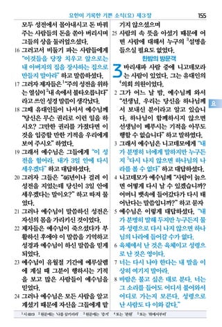 모두성전에서몰아내시고돈 바꿔
주는사람들의돈을 쏟아버리시며
그들의상을둘러엎으셨다.
16 그러고서 비둘기 파는 사람들에게
“이것들을 당장 치우고 앞으로는
내 아버지의집을장사하는집으로
만들지말아라”하고말씀하셨다.
17 그러자제자들은1
“주의성전을위하
는열심이2
내속에서불타오릅니다”
라고쓰인성경말씀이생각났다.
18 그때 유대인들이 나서서 예수님께
“당신은 무슨 권리로 이런 일을 하
시오? 그만한 권리를 가졌다면 이
것을입증할만한기적을우리에게
보여주시오”하였다.
19 그래서 예수님은 그들에게“이 성
전을 헐어라. 내가 3일 안에 다시
세우겠다”하고대답하셨다.
20 그러자 그들은“46년이나 걸려 이
성전을 지었는데 당신이 3일 안에
세우겠다는말이오?”하고따져물
었다.
21 그러나 예수님이 말씀하신 성전은
자신의몸을가리키신것이었다.
22 제자들은 예수님이 죽으셨다가 부
활하신후에야이 말씀을기억하고
성경과예수님이하신 말씀을믿게
되었다.
23 예수님이 유월절 기간에 예루살렘
에 계실 때 그분이 행하시는 기적
을 보고 많은 사람들이 예수님을
믿었다.
24 그러나 예수님은 모든 사람을 알고
계셨기때문에자신을그들에게맡
기지않으셨으며
25 사람의 속 뜻을 아셨기 때문에 어
떤 사람에 대해서 누구의 3
설명을
들으실필요도없었다.
한밤의 방문객
3바리새파 사람 중에 니고데모라
는사람이있었다.그는유대인의
4
의회의원이었다.
2 그가 어느 날 밤, 예수님께 와서
“선생님, 우리는 당신을 하나님께
서 보내신 분이라고 알고 있습니
다. 하나님이 함께하시지 않으면
선생님이 베푸시는 기적을 아무도
행할수없습니다”하고말하였다.
3 그래서예수님은니고데모에게“내
가 분명히너에게말하지만누구든
지 5
다시 나지 않으면 하나님의 나
라를볼수없다”하고대답하셨다.
4 니고데모가예수님께“사람이늙으
면 어떻게 다시 날 수 있겠습니까?
어머니뱃속에들어갔다가다시 태
어난다는말씀입니까?”하고묻자
5 예수님은 이렇게 대답하셨다.“내
가분명히말해두지만누구든지물
과성령으로다시나지않으면하나
님의나라에들어갈수가없다.
6 육체에서 난 것은 육체이고 성령으
로난것은영이다.
7 너는 다시 나야 한다는 내 말을 이
상히여기지말아라.
8 바람은 불고 싶은 대로 분다. 너는
그 소리를들어도어디서불어와서
어디로 가는지 모른다. 성령으로
난사람도다이와같다.”
요한이 기록한 기쁜 소식(요) 제3장 155
요
1시69:9 2원문에는‘나를삼키리라’ 3원문에는‘증거’ 4또는‘관원’ 5또는‘위에서부터’
 