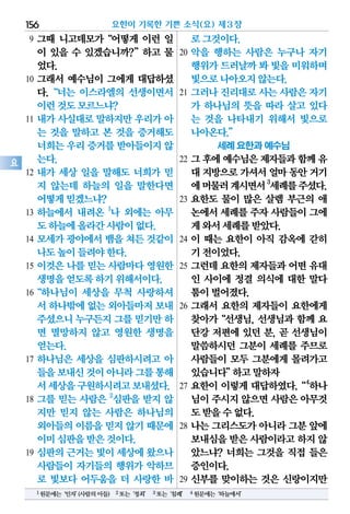 9 그때 니고데모가“어떻게 이런 일
이 있을 수 있겠습니까?”하고 물
었다.
10 그래서 예수님이 그에게 대답하셨
다.“너는 이스라엘의 선생이면서
이런것도모르느냐?
11 내가 사실대로 말하지만 우리가 아
는 것을 말하고 본 것을 증거해도
너희는우리증거를받아들이지않
는다.
12 내가 세상 일을 말해도 너희가 믿
지 않는데 하늘의 일을 말한다면
어떻게믿겠느냐?
13 하늘에서 내려온 1
나 외에는 아무
도하늘에올라간사람이없다.
14 모세가 광야에서 뱀을 쳐든 것같이
나도높이들려야한다.
15 이것은 나를 믿는 사람마다 영원한
생명을얻도록하기위해서이다.
16“하나님이 세상을 무척 사랑하셔
서하나밖에없는외아들마저보내
주셨으니누구든지그를믿기만하
면 멸망하지 않고 영원한 생명을
얻는다.
17 하나님은 세상을 심판하시려고 아
들을보내신것이아니라그를통해
서세상을구원하시려고보내셨다.
18 그를 믿는 사람은 2
심판을 받지 않
지만 믿지 않는 사람은 하나님의
외아들의이름을믿지 않기때문에
이미심판을받은것이다.
19 심판의 근거는 빛이 세상에 왔으나
사람들이 자기들의 행위가 악하므
로 빛보다 어두움을 더 사랑한 바
로그것이다.
20 악을 행하는 사람은 누구나 자기
행위가드러날까봐 빛을미워하며
빛으로나아오지않는다.
21 그러나 진리대로 사는 사람은 자기
가 하나님의 뜻을 따라 살고 있다
는 것을 나타내기 위해서 빛으로
나아온다.”
세례 요한과 예수님
22 그후에예수님은제자들과함께유
대지방으로가셔서얼마동안거기
에머물러계시면서3
세례를주셨다.
23 요한도 물이 많은 살렘 부근의 애
논에서세례를주자사람들이그에
게와서세례를받았다.
24 이 때는 요한이 아직 감옥에 갇히
기전이었다.
25 그런데 요한의 제자들과 어떤 유대
인 사이에 정결 의식에 대한 말다
툼이벌어졌다.
26 그래서 요한의 제자들이 요한에게
찾아가“선생님, 선생님과 함께 요
단강 저편에 있던 분, 곧 선생님이
말씀하시던 그분이 세례를 주므로
사람들이 모두 그분에게 몰려가고
있습니다”하고말하자
27 요한이 이렇게 대답하였다.“4
하나
님이주시지않으면사람은아무것
도받을수없다.
28 나는 그리스도가 아니라 그분 앞에
보내심을받은사람이라고하지 않
았느냐? 너희는 그것을 직접 들은
증인이다.
29 신부를 맞이하는 것은 신랑이지만
요한이 기록한 기쁜 소식(요) 제3장156
요
1원문에는‘인자’(사람의아들) 2또는‘정죄’ 3또는‘침례’ 4원문에는‘하늘에서’
 