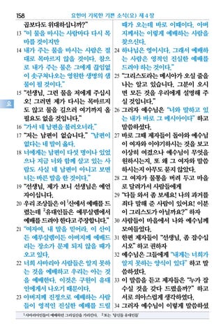 곱보다도위대하십니까?”
13“이 물을 마시는 사람마다 다시 목
마를것이지만
14 내가 주는 물을 마시는 사람은 절
대로 목마르지 않을 것이다. 참으
로 내가 주는 물은 그에게 끊임없
이 솟구쳐나오는영원한생명의샘
물이될것이다.”
15“선생님, 그런 물을 저에게 주십시
오! 그러면 제가 다시는 목마르지
도 않고 물을 길으러 여기까지 올
필요도없을것입니다.”
16“가서네남편을불러오너라.”
17“저는 남편이 없습니다.”“남편이
없다는네말이옳다.
18 너에게는 남편이 다섯 명이나 있었
으나 지금 너와 함께 살고 있는 사
람도 사실 네 남편이 아니고 보면
너는바른말을한것이다.”
19“선생님, 제가 보니 선생님은 예언
자이십니다.
20 우리조상들은이1
산에서예배를드
렸는데 2
유대인들은 예루살렘에서
예배를드려야한다고주장합니다.”
21“여자여, 내 말을 믿어라. 이 산이
든 예루살렘이든 아버지께 예배드
리는 장소가 문제 되지 않을 때가
오고있다.
22 너희 사마리아 사람들은 알지 못하
는 것을 예배하고 우리는 아는 것
을 예배한다. 이것은 구원이 유대
인에게서나오기때문이다.
23 아버지께 진정으로 예배하는 사람
들이 영적인 진실한 예배를 드릴
때가 오는데 바로 이때이다. 아버
지께서는 이렇게 예배하는 사람을
찾으신다.
24 하나님은 영이시다. 그래서 예배하
는 사람은 영적인 진실한 예배를
드려야하는것이다.”
25“그리스도라는메시아가오실줄을
나는 알고 있습니다. 그분이 오시
면 모든 것을 우리에게 설명해 주
실것입니다.”
26 그러자 예수님은“너와 말하고 있
는 내가 바로 그 메시아이다”하고
말씀하셨다.
27 바로 그때 제자들이 돌아와 예수님
이 여자와이야기하시는것을보고
이상히 여겼으나 예수님이 무엇을
원하시는지, 또 왜 그 여자와 말씀
하시는지아무도묻지않았다.
28 그 여자가 물통을 버려 두고 마을
로달려가서사람들에게
29“다들와서좀보세요!나의과거를
죄다 말해 준 사람이 있어요! 이분
이그리스도가아닐까요?”하자
30 사람들이 마을에서 나와 예수님께
모여들었다.
31 한편 제자들이“선생님, 좀 잡수십
시오”하고권하자
32 예수님은그들에게“내게는너희가
알지 못하는 양식이 있다”하고 말
씀하셨다.
33 이 말씀을 듣고 제자들은“누가 잡
수실 것을 갖다 드렸을까?”하고
서로의아스럽게생각하였다.
34 그러자 예수님이 이렇게 말씀하셨
요한이 기록한 기쁜 소식(요) 제4장158
요
1사마리아인들이예배하던그리심산을가리킨다. 2또는‘당신들유대인들’
 
