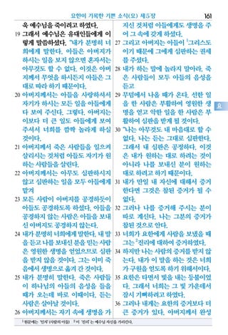 욱예수님을죽이려고하였다.
19 그래서 예수님은 유대인들에게 이
렇게 말씀하셨다.“내가 분명히 너
희에게 말한다. 아들은 아버지가
하시는일을보지않으면혼자서는
아무것도 할 수 없다. 이것은 아버
지께서무엇을하시든지아들은그
대로따라하기때문이다.
20 아버지께서는 아들을 사랑하셔서
자기가하시는모든 일을아들에게
다 보여 주신다. 그렇다. 아버지는
이보다 더 큰 일도 아들에게 보여
주셔서 너희를 깜짝 놀라게 하실
것이다.
21 아버지께서 죽은 사람들을 일으켜
살리시는것처럼아들도자기가원
하는사람들을살린다.
22 아버지께서는 아무도 심판하시지
않고심판하는일을 모두아들에게
맡겨
23 모든 사람이 아버지를 공경하듯이
아들도 공경하도록 하셨다. 아들을
공경하지않는사람은아들을보내
신아버지도공경하지않는다.
24 내가분명히너희에게말한다.내말
을듣고나를보내신분을믿는사람
은 영원한 생명을 얻었으므로 심판
을 받지 않을 것이다. 그는 이미 죽
음에서생명으로옮겨간것이다.
25 내가 분명히 말한다. 죽은 사람들
이 하나님의 아들의 음성을 들을
때가 오는데 바로 이때이다. 듣는
사람은살아날것이다.
26 아버지께서는 자기 속에 생명을 가
지신것처럼아들에게도생명을주
어그속에갖게하셨다.
27 그리고 아버지는 아들이 1
그리스도
이기때문에그에게심판하는권세
를주셨다.
28 내가 하는 말에 놀라지 말아라. 죽
은 사람들이 모두 아들의 음성을
듣고
29 무덤에서 나올 때가 온다. 선한 일
을 한 사람은 부활하여 영원한 생
명을 얻고 악한 일을 한 사람은 부
활하여심판을받게될것이다.
30“나는 아무것도 내 마음대로 할 수
없다. 나는 듣는 그대로 심판한다.
그래서 내 심판은 공정하다. 이것
은 내가 원하는 대로 하려는 것이
아니라 나를 보내신 분이 원하는
대로하려고하기때문이다.
31 내가 만일 내 자신에 대해서 증거
한다면 그것은 참된 증거가 될 수
없다.
32 그러나 나를 증거해 주시는 분이
따로 계신다. 나는 그분의 증거가
참된것으로안다.
33 너희가 요한에게 사람을 보냈을 때
그는2
진리에대하여증거하였다.
34 하지만나는사람의증거를받지않
는다. 내가 이 말을 하는 것은 너희
가구원을얻도록하기위해서이다.
35 요한은 타면서 빛을 내는 등불이었
다. 그래서 너희는 그 빛 가운데서
잠시기뻐하려고하였다.
36 그러나 내게는 요한의 증거보다 더
큰 증거가 있다. 아버지께서 완성
요한이 기록한 기쁜 소식(요) 제5장 161
요
1원문에는‘인자’(사람의아들) 2이‘진리’는예수님자신을가리킨다.
 
