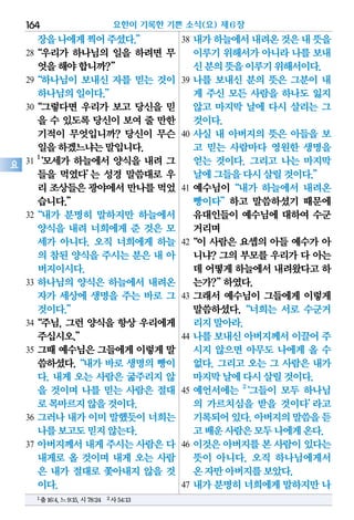 장을나에게찍어주셨다.”
28“우리가 하나님의 일을 하려면 무
엇을해야합니까?”
29“하나님이 보내신 자를 믿는 것이
하나님의일이다.”
30“그렇다면 우리가 보고 당신을 믿
을 수 있도록 당신이 보여 줄 만한
기적이 무엇입니까? 당신이 무슨
일을하겠느냐는말입니다.
31
1
‘모세가 하늘에서 양식을 내려 그
들을 먹였다’는 성경 말씀대로 우
리 조상들은광야에서만나를먹었
습니다.”
32“내가 분명히 말하지만 하늘에서
양식을 내려 너희에게 준 것은 모
세가 아니다. 오직 너희에게 하늘
의 참된 양식을 주시는 분은 내 아
버지이시다.
33 하나님의 양식은 하늘에서 내려온
자가 세상에 생명을 주는 바로 그
것이다.”
34“주님, 그런 양식을 항상 우리에게
주십시오.”
35 그때 예수님은 그들에게 이렇게 말
씀하셨다.“내가 바로 생명의 빵이
다. 내게 오는 사람은 굶주리지 않
을 것이며 나를 믿는 사람은 절대
로목마르지않을것이다.
36 그러나 내가 이미 말했듯이 너희는
나를보고도믿지않는다.
37 아버지께서 내게 주시는 사람은 다
내게로 올 것이며 내게 오는 사람
은 내가 절대로 쫓아내지 않을 것
이다.
38 내가하늘에서내려온것은내뜻을
이루기 위해서가 아니라 나를 보내
신분의뜻을이루기위해서이다.
39 나를 보내신 분의 뜻은 그분이 내
게 주신 모든 사람을 하나도 잃지
않고 마지막 날에 다시 살리는 그
것이다.
40 사실 내 아버지의 뜻은 아들을 보
고 믿는 사람마다 영원한 생명을
얻는 것이다. 그리고 나는 마지막
날에그들을다시살릴것이다.”
41 예수님이“내가 하늘에서 내려온
빵이다”하고 말씀하셨기 때문에
유대인들이 예수님에 대하여 수군
거리며
42“이 사람은 요셉의 아들 예수가 아
니냐? 그의 부모를 우리가 다 아는
데 어떻게하늘에서내려왔다고하
는가?”하였다.
43 그래서 예수님이 그들에게 이렇게
말씀하셨다.“너희는 서로 수군거
리지말아라.
44 나를 보내신 아버지께서 이끌어 주
시지 않으면 아무도 나에게 올 수
없다. 그리고 오는 그 사람은 내가
마지막날에다시살릴것이다.
45 예언서에는 2
‘그들이 모두 하나님
의 가르치심을 받을 것이다’라고
기록되어있다.아버지의말씀을듣
고배운사람은모두나에게온다.
46 이것은 아버지를 본 사람이 있다는
뜻이 아니다. 오직 하나님에게서
온자만아버지를보았다.
47 내가 분명히 너희에게 말하지만 나
요한이 기록한 기쁜 소식(요) 제6장164
요
1출16:4,느9:15,시78:24 2사54:13
 