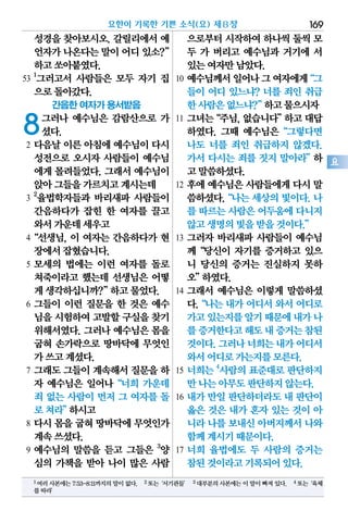 성경을 찾아보시오. 갈릴리에서 예
언자가나온다는말이어디있소?”
하고쏘아붙였다.
53
1
그러고서 사람들은 모두 자기 집
으로돌아갔다.
간음한 여자가 용서받음
8그러나 예수님은 감람산으로 가
셨다.
2 다음날 이른 아침에 예수님이 다시
성전으로 오시자 사람들이 예수님
에게 몰려들었다. 그래서 예수님이
앉아그들을가르치고계시는데
3
2
율법학자들과 바리새파 사람들이
간음하다가 잡힌 한 여자를 끌고
와서가운데세우고
4“선생님, 이 여자는 간음하다가 현
장에서잡혔습니다.
5 모세의 법에는 이런 여자를 돌로
쳐죽이라고 했는데 선생님은 어떻
게생각하십니까?”하고물었다.
6 그들이 이런 질문을 한 것은 예수
님을시험하여고발할구실을찾기
위해서였다. 그러나 예수님은 몸을
굽혀 손가락으로 땅바닥에 무엇인
가쓰고계셨다.
7 그래도 그들이 계속해서 질문을 하
자 예수님은 일어나“너희 가운데
죄 없는 사람이 먼저 그 여자를 돌
로쳐라”하시고
8 다시 몸을 굽혀 땅바닥에 무엇인가
계속쓰셨다.
9 예수님의 말씀을 듣고 그들은 3
양
심의 가책을 받아 나이 많은 사람
으로부터시작하여하나씩둘씩 모
두 가 버리고 예수님과 거기에 서
있는여자만남았다.
10 예수님께서일어나그여자에게“그
들이 어디 있느냐? 너를 죄인 취급
한사람은없느냐?”하고물으시자
11 그녀는“주님,없습니다”하고대답
하였다. 그때 예수님은“그렇다면
나도 너를 죄인 취급하지 않겠다.
가서 다시는 죄를 짓지 말아라”하
고말씀하셨다.
12 후에 예수님은 사람들에게 다시 말
씀하셨다.“나는세상의빛이다.나
를 따르는사람은어두움에다니지
않고생명의빛을받을것이다.”
13 그러자 바리새파 사람들이 예수님
께“당신이 자기를 증거하고 있으
니 당신의 증거는 진실하지 못하
오”하였다.
14 그래서 예수님은 이렇게 말씀하셨
다.“나는 내가 어디서 와서 어디로
가고있는지를알기때문에내가나
를증거한다고해도내증거는참된
것이다.그러나너희는내가어디서
와서어디로가는지를모른다.
15 너희는4
사람의표준대로판단하지
만나는아무도판단하지않는다.
16 내가 만일 판단하더라도 내 판단이
옳은 것은 내가 혼자 있는 것이 아
니라나를보내신아버지께서나와
함께계시기때문이다.
17 너희 율법에도 두 사람의 증거는
참된것이라고기록되어있다.
요한이 기록한 기쁜 소식(요) 제8장 169
요
1여러사본에는7:53-8:11까지의말이없다. 2또는‘서기관들’ 3대부분의사본에는이말이빠져있다. 4또는‘육체
를따라’
 