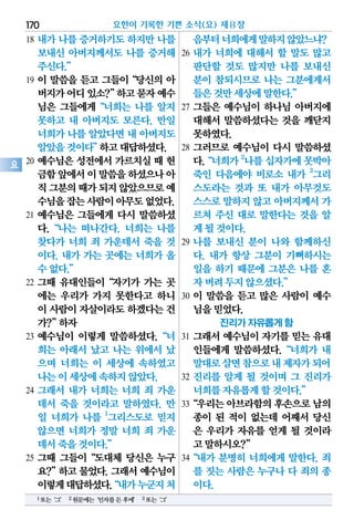 18 내가 나를 증거하기도 하지만 나를
보내신 아버지께서도 나를 증거해
주신다.”
19 이 말씀을 듣고 그들이“당신의 아
버지가어디있소?”하고묻자예수
님은 그들에게“너희는 나를 알지
못하고 내 아버지도 모른다. 만일
너희가 나를 알았다면 내 아버지도
알았을것이다”하고대답하셨다.
20 예수님은 성전에서 가르치실 때 헌
금함앞에서이말씀을하셨으나아
직그분의때가되지않았으므로예
수님을잡는사람이아무도없었다.
21 예수님은 그들에게 다시 말씀하셨
다.“나는 떠나간다. 너희는 나를
찾다가 너희 죄 가운데서 죽을 것
이다. 내가 가는 곳에는 너희가 올
수없다.”
22 그때 유대인들이“자기가 가는 곳
에는 우리가 가지 못한다고 하니
이 사람이자살이라도하겠다는건
가?”하자
23 예수님이 이렇게 말씀하셨다.“너
희는 아래서 났고 나는 위에서 났
으며 너희는 이 세상에 속하였고
나는이세상에속하지않았다.
24 그래서 내가 너희는 너희 죄 가운
데서 죽을 것이라고 말하였다. 만
일 너희가 나를 1
그리스도로 믿지
않으면 너희가 정말 너희 죄 가운
데서죽을것이다.”
25 그때 그들이“도대체 당신은 누구
요?”하고물었다.그래서예수님이
이렇게대답하셨다.“내가누군지처
음부터너희에게말하지않았느냐?
26 내가 너희에 대해서 할 말도 많고
판단할 것도 많지만 나를 보내신
분이 참되시므로 나는 그분에게서
들은것만세상에말한다.”
27 그들은 예수님이 하나님 아버지에
대해서 말씀하셨다는 것을 깨닫지
못하였다.
28 그러므로 예수님이 다시 말씀하셨
다.“너희가2
나를십자가에못박아
죽인 다음에야 비로소 내가 3
그리
스도라는 것과 또 내가 아무것도
스스로말하지않고아버지께서가
르쳐 주신 대로 말한다는 것을 알
게될것이다.
29 나를 보내신 분이 나와 함께하신
다. 내가 항상 그분이 기뻐하시는
일을 하기 때문에 그분은 나를 혼
자버려두지않으셨다.”
30 이 말씀을 듣고 많은 사람이 예수
님을믿었다.
진리가 자유롭게 함
31 그래서 예수님이 자기를 믿는 유대
인들에게 말씀하셨다.“너희가 내
말대로살면참으로내제자가되어
32 진리를 알게 될 것이며 그 진리가
너희를자유롭게할것이다.”
33“우리는아브라함의후손으로남의
종이 된 적이 없는데 어째서 당신
은 우리가 자유를 얻게 될 것이라
고말하시오?”
34“내가 분명히 너희에게 말한다. 죄
를 짓는 사람은 누구나 다 죄의 종
이다.
요한이 기록한 기쁜 소식(요) 제8장170
요
1또는‘그’ 2원문에는‘인자를든후에’ 3또는‘그’
 
