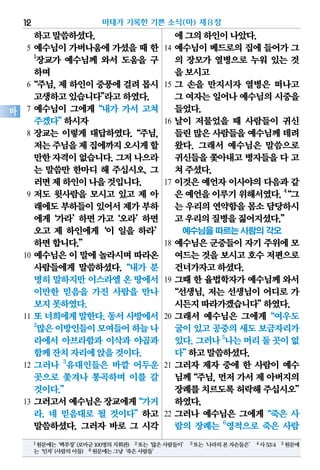 하고말씀하셨다.
5 예수님이 가버나움에 가셨을 때 한
1
장교가 예수님께 와서 도움을 구
하며
6“주님,제하인이중풍에걸려몹시
고생하고있습니다”라고하였다.
7 예수님이 그에게“내가 가서 고쳐
주겠다”하시자
8 장교는 이렇게 대답하였다.“주님,
저는주님을제집에까지오시게할
만한자격이없습니다.그저나으라
는 말씀만 한마디 해 주십시오. 그
러면제하인이나을것입니다.
9 저도 윗사람을 모시고 있고 제 아
래에도부하들이있어서제가부하
에게‘가라’하면가고‘오라’하면
오고 제 하인에게‘이 일을 하라’
하면합니다.”
10 예수님은 이 말에 놀라시며 따라온
사람들에게 말씀하셨다.“내가 분
명히말하지만이스라엘온 땅에서
이만한 믿음을 가진 사람을 만나
보지못하였다.
11 또너희에게말한다.동서사방에서
2
많은이방인들이모여들어하늘나
라에서 아브라함과 이삭과 야곱과
함께잔치자리에앉을것이다.
12 그러나 3
유대인들은 바깥 어두운
곳으로 쫓겨나 통곡하며 이를 갈
것이다.”
13 그러고서예수님은장교에게“가거
라. 네 믿음대로 될 것이다”하고
말씀하셨다. 그러자 바로 그 시각
에그의하인이나았다.
14 예수님이 베드로의 집에 들어가 그
의 장모가 열병으로 누워 있는 것
을보시고
15 그 손을 만지시자 열병은 떠나고
그 여자는일어나예수님의시중을
들었다.
16 날이 저물었을 때 사람들이 귀신
들린많은사람들을예수님께데려
왔다. 그래서 예수님은 말씀으로
귀신들을쫓아내고병자들을다 고
쳐주셨다.
17 이것은 예언자 이사야의 다음과 같
은예언을이루기위해서였다.4
“그
는 우리의연약함을몸소담당하시
고우리의질병을짊어지셨다.”
예수님을 따르는 사람의 각오
18 예수님은 군중들이 자기 주위에 모
여드는것을보시고호수저편으로
건너가자고하셨다.
19 그때 한 율법학자가 예수님께 와서
“선생님, 저는 선생님이 어디로 가
시든지따라가겠습니다”하였다.
20 그래서 예수님은 그에게“여우도
굴이있고공중의새도보금자리가
있다.그러나5
나는머리둘곳이없
다”하고말씀하셨다.
21 그러자 제자 중에 한 사람이 예수
님께“주님,먼저가서제아버지의
장례를치르도록허락해주십시오”
하였다.
22 그러나 예수님은 그에게“죽은 사
람의 장례는 6
영적으로 죽은 사람
마태가 기록한 기쁜 소식(마) 제8장12
마
1원문에는‘백부장’(로마군100명의지휘관) 2또는‘많은사람들이’ 3또는‘나라의본자손들은’ 4사53:4 5원문에
는‘인자’(사람의아들) 6원문에는그냥‘죽은사람들’
 