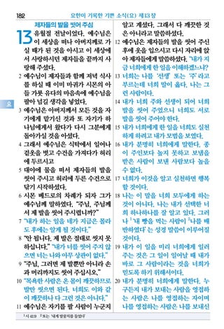 제자들의 발을 씻어 주심
13유월절 전날이었다. 예수님은
이 세상을 떠나 아버지께로 가
실 때가 된 것을 아시고 이 세상에
서 사랑하시던제자들을끝까지사
랑해주셨다.
2 예수님이 제자들과 함께 저녁 식사
를 하실 때 이미 마귀가 시몬의 아
들 가룟유다의마음속에예수님을
팔아넘길생각을넣었다.
3 예수님은 아버지께서 모든 것을 자
기에게 맡기신 것과 또 자기가 하
나님에게서 왔다가 다시 그분에게
돌아가실것을아셨다.
4 그래서 예수님은 식탁에서 일어나
겉옷을벗고수건을가져다가허리
에두르시고
5 대야에 물을 떠서 제자들의 발을
씻어주시고허리에두른수건으로
닦기시작하셨다.
6 시몬 베드로의 차례가 되자 그가
예수님께 말하였다.“주님, 주님께
서제발을씻어주시렵니까?”
7“내가 하는 일을 네가 지금은 몰라
도후에는알게될것이다.”
8“안됩니다.제발은절대로씻지못
하십니다.”“내가너를씻어주지않
으면너는나와아무상관이없다.”
9“주님,그러면제발뿐만아니라손
과머리까지도씻어주십시오.”
10“목욕한사람은온몸이깨끗하므로
발만 씻으면 된다. 너희도 이와 같
이깨끗하나다그런것은아니다.”
11 예수님은 자기를 팔 사람이 누군지
알고 계셨다. 그래서 다 깨끗한 것
은아니라고말씀하셨다.
12 예수님은 제자들의 발을 씻어 주신
후에옷을입으시고다시자리에앉
아제자들에게말씀하셨다.“내가지
금너희에게한일을이해하겠느냐?
13 너희는 나를‘선생’또는‘주’라고
부르는데 너희 말이 옳다. 나는 그
런사람이다.
14 내가 너희 주와 선생이 되어 너희
발을 씻어 주었으니 너희도 서로
발을씻어주어야한다.
15 내가너희에게한일을너희도실천
하게하려고내가모범을보였다.
16 내가 분명히 너희에게 말한다. 종
이 주인보다 높지 못하고 보냄을
받은 사람이 보낸 사람보다 높을
수없다.
17 너희가 이것을 알고 실천하면 행복
할것이다.
18 나는 이 말을 너희 모두에게 하는
것이 아니다. 나는 내가 선택한 너
희 하나하나를 잘 알고 있다. 그러
나 1
‘내 빵을 먹는 사람이 2
나를 배
반하였다’는성경말씀이이루어질
것이다.
19 내가 이 일을 미리 너희에게 일러
주는 것은 그 일이 일어날 때 내가
바로 그 사람이라는 것을 너희가
믿도록하기위해서이다.
20 내가 분명히 너희에게 말한다. 누
구든지내가보내는사람을영접하
는 사람은 나를 영접하는 자이며
나를영접하는사람은나를보내신
요한이 기록한 기쁜 소식(요) 제13장182
요
1시41:9 2또는‘내게발꿈치를들었다’
 