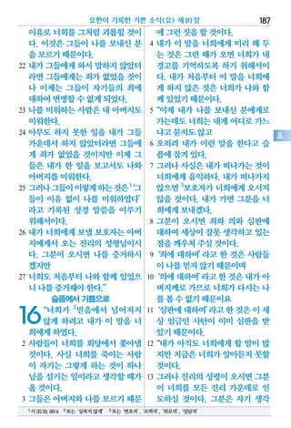 이유로너희를그처럼괴롭힐것이
다. 이것은 그들이 나를 보내신 분
을모르기때문이다.
22 내가 그들에게 와서 말하지 않았더
라면그들에게는죄가 없었을것이
나 이제는 그들이 자기들의 죄에
대하여변명할수없게되었다.
23 나를 미워하는 사람은 내 아버지도
미워한다.
24 아무도 하지 못한 일을 내가 그들
가운데서 하지 않았더라면 그들에
게 죄가 없었을 것이지만 이제 그
들은 내가 한 일을 보고서도 나와
아버지를미워한다.
25 그러나그들이이렇게하는것은1
‘그
들이 이유 없이 나를 미워하였다’
라고 기록된 성경 말씀을 이루기
위해서이다.
26 내가 너희에게 보낼 보호자는 아버
지에게서 오는 진리의 성령님이시
다. 그분이 오시면 나를 증거하시
겠지만
27 너희도 처음부터 나와 함께 있었으
니나를증거해야한다.”
슬픔에서 기쁨으로
16“너희가 2
믿음에서 넘어지지
않게 하려고 내가 이 말을 너
희에게하였다.
2 사람들이 너희를 회당에서 쫓아낼
것이다. 사실 너희를 죽이는 사람
이 자기는 그렇게 하는 것이 하나
님을섬기는일이라고생각할때가
올것이다.
3 그들은 아버지와 나를 모르기 때문
에그런짓을할것이다.
4 내가 이 말을 너희에게 미리 해 두
는 것은 그런 때가 오면 너희가 내
경고를 기억하도록 하기 위해서이
다. 내가 처음부터 이 말을 너희에
게 하지 않은 것은 너희가 나와 함
께있었기때문이다.
5“이제 내가 나를 보내신 분에게로
가는데도너희는내게어디로가느
냐고묻지도않고
6 오히려 내가 이런 말을 한다고 슬
픔에잠겨있다.
7 그러나 사실은 내가 떠나가는 것이
너희에게 유익하다. 내가 떠나가지
않으면 3
보호자가너희에게오시지
않을 것이다. 내가 가면 그분을 너
희에게보내겠다.
8 그분이 오시면 죄와 의와 심판에
대하여세상이잘못생각하고있는
점을깨우쳐주실것이다.
9‘죄에 대하여’라고 한 것은 사람들
이나를믿지않기때문이며
10‘의에대하여’라고한것은내가아
버지께로가므로너희가다시는나
를볼수없기때문이요
11‘심판에대하여’라고한것은이세
상 임금인 사탄이 이미 심판을 받
았기때문이다.
12“내가 아직도 너희에게 할 말이 많
지만지금은너희가알아듣지못할
것이다.
13 그러나 진리의 성령이 오시면 그분
이 너희를 모든 진리 가운데로 인
도하실 것이다. 그분은 자기 생각
요한이 기록한 기쁜 소식(요) 제16장 187
요
1시35:19,69:4 2또는‘실족지않게’ 3또는‘변호자’,‘조력자’,‘위로자’,‘상담자’
 