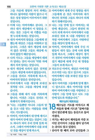 그들 가운데 멸망의 자식 외에는
하나도잃어버린사람이없으니이
것은성경말씀이이루어지기위한
것입니다.
13 이제 나는 아버지께로 갑니다. 그
러나 내가 세상에서 이 말씀을 드
리는 것은 그들이 내 기쁨을 마음
껏누리게하려는것입니다.
14 내가 아버지의 말씀을 그들에게 전
했는데세상은그들을미워하고있
습니다. 그것은 내가 세상에 속하
지 않은 것처럼 그들도 세상에 속
하지않았기때문입니다.
15 나의 기도는 그들을 세상에서 데려
가 달라는 것이 아니라 1
악한 자에
게서지켜달라는것입니다.
16 내가 세상에 속하지 않은 것처럼
그들도세상에속하지않았습니다.
17 그들을 진리로 거룩하게 하소서.
아버지의말씀은진리입니다.
18 아버지께서 나를 세상에 보내신
것처럼 나도 그들을 세상에 보냈
습니다.
19 그들을 위해 내가 나를 거룩하게
합니다. 이것은 그들도 진리로 거
룩해지기위해서입니다.
20“나는 그들뿐만 아니라 그들의 말
을 듣고 나를 믿는 사람들을 위해
서도기도합니다.
21 아버지,아버지께서내안에계시고
내가아버지안에있는것같이그들
도 하나가 되어 우리 안에 있게 하
소서.그래서아버지께서나를보내
신것을세상이믿게하소서.
22 아버지께서 내게 주신 영광을 내가
그들에게 준 것은 아버지와 내가
하나인것처럼그들도하나가되게
하기위해서입니다.
23 나는 그들 안에 있고 아버지는 내
안에 계십니다. 그들이 완전히 하
나가되게하셔서아버지께서나를
보내신 것과 또 나를 사랑하신 것
처럼 아버지께서 그들도 사랑하신
것을세상이알게하소서.
24 아버지, 아버지께서 내게 주신 사
람들이 내가 있는 곳에 나와 함께
있게 하소서. 그래서 세상이 생기
기 전부터아버지께서나를사랑하
셨기 때문에 내게 주신 내 영광을
그들이보게하소서.
25 의로우신 아버지, 세상은 아버지를
모르지만나는알고있으며그들도
아버지께서나를보내신것을알고
있습니다.
26 내가 아버지를 그들에게 알게 했으
니 앞으로도 계속 아버지를 알게
하여아버지께서나를사랑하신그
사랑이 그들 안에 있고 나도 그들
안에있도록하겠습니다.”
예수님이 체포되심
18예수님은 기도를 마치시고 제
자들과 함께 기드론 2
골짜기를
건너맞은편에있는동산으로들어
가셨다.
2 거기는 예수님이 제자들과 가끔 모
이던곳이어서그분을팔아넘기려
는유다도알고있었다.
3 유다가 한 떼의 로마 군인들과 그
요한이 기록한 기쁜 소식(요) 제18장190
요
1곧‘마귀’ 2또는‘시내’
 