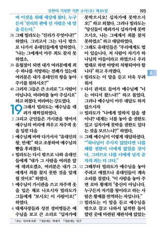 며 이것을 위해 세상에 왔다. 누구
든지 1
진리의 편에 선 사람은 내 말
을듣는다.”
38 그때빌라도는“진리가무엇이냐?”
하였다. 그러고서 그는 다시 밖으
로 나가서 유대인들에게 말하였다.
“나는 그에게서 아무 죄도 찾지 못
하였소.
39 유월절이 되면 내가 여러분에게 죄
수 하나를석방하는전례가있는데
여러분은내가유대인의왕을놓아
주기를원하시오?”
40 그러자그들은큰소리로“그사람이
아닙니다.바라바를놓아주십시오”
하고외쳤다.바라바는강도였다.
19그래서 빌라도는 예수님을 데
려가채찍질하였다.
2 그리고 군인들은 가시관을 엮어서
예수님의머리에씌우고자주색옷
을입힌다음
3 예수님께바싹다가서서“유대인의
왕,만세!”하고조롱하며예수님의
뺨을후려쳤다.
4 빌라도는 다시 밖으로 나와 유대인
들에게“내가 그 사람을 여러분 앞
에 데려오겠소. 여러분은 내가 그
에게서 죄를 찾지 못한 것을 알게
될것이오”하였다.
5 예수님이 가시관을 쓰고 자주색 옷
을 입은 채로 나오시자 빌라도가
그들에게“보시오! 이 사람이오!”
하였다.
6 대제사장들과 성전 경비병들은 예
수님을 보고 큰 소리로“십자가에
못박으시오! 십자가에 못박으시
오!”하고외쳤다.그러나빌라도는
“당신들이데려가서십자가에못박
으시오. 나는 그에게서 죄를 찾지
못하였소”하고대답하였다.
7 그래도유대인들은“우리에게도법
이 있습니다. 저 사람이 자기가 하
나님의 아들이라고 하였으니 우리
법대로하면마땅히처형되어야합
니다”하고우겨댔다.
8 빌라도는 이 말을 듣고 더욱 두려
워서
9 다시 관저로 들어가 예수님께“너
는 어디서 왔느냐?”하고 물었다.
그러나예수님이아무대답도하지
않으시자
10 빌라도가“나에게 말하지 않을 셈
이냐? 내게는 너를 놓아 줄 권한도
있고십자가에못박을권한도있다
는것을모르느냐?”하였다.
11 그때 예수님이 이렇게 대답하셨다.
“2
하나님이 주시지 않았다면 나를
해할 권한이 너에게 없었을 것이
다. 그러므로 나를 너에게 넘겨 준
자의죄는더크다.”
12 그때부터 빌라도가 예수님을 놓아
주려고 애썼으나 유대인들이 계속
소리를질렀다.“이사람을놓아주
면 로마 황제의 3
충신이 아닙니다.
누구든지자기를왕이라고하는 사
람은황제를반역하는자입니다.”
13 빌라도는 이 말을 듣고 예수님을
밖으로 끌고 나와서 넓적한 돌이
깔린곳에마련된재판석에앉았는
요한이 기록한 기쁜 소식(요) 제19장 193
요
1또는‘진리에속한’ 2원문에는‘위에서’ 3원문에는‘친구’
 