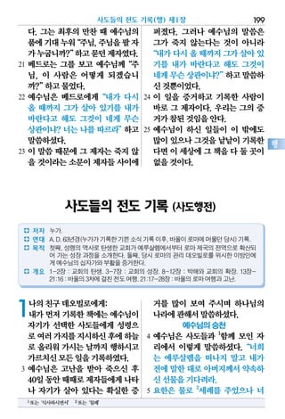 사도들의 전도 기록(행) 제1장 199
행
다. 그는 최후의 만찬 때 예수님의
품에기대누워“주님,주님을팔자
가누굽니까?”하고묻던제자였다.
21 베드로는 그를 보고 예수님께“주
님, 이 사람은 어떻게 되겠습니
까?”하고물었다.
22 예수님은 베드로에게“내가 다시
올 때까지 그가 살아 있기를 내가
바란다고 해도 그것이 네게 무슨
상관이냐? 너는 나를 따르라”하고
말씀하셨다.
23 이 말씀 때문에 그 제자는 죽지 않
을 것이라는소문이제자들사이에
퍼졌다. 그러나 예수님의 말씀은
그가 죽지 않는다는 것이 아니라
“내가다시올때까지그가살아있
기를 내가 바란다고 해도 그것이
네게무슨상관이냐?”하고말씀하
신것뿐이었다.
24 이 일을 증거하고 기록한 사람이
바로 그 제자이다. 우리는 그의 증
거가참된것임을안다.
25 예수님이 하신 일들이 이 밖에도
많이있으나그것을낱낱이기록한
다면이세상에그책을다둘곳이
없을것이다.
1나의친구데오빌로에게:
내가먼저기록한책에는예수님이
자기가 선택한 사도들에게 성령으
로여러가지를지시하신후에하늘
로 올리워 가시는 날까지 행하시고
가르치신모든일을기록하였다.
3 예수님은 고난을 받아 죽으신 후
40일동안때때로제자들에게나타
나 자기가 살아 있다는 확실한 증
거를 많이 보여 주시며 하나님의
나라에관해서말씀하셨다.
예수님의 승천
4 예수님은 사도들과 1
함께 모인 자
리에서 이렇게 말씀하셨다.“너희
는 예루살렘을 떠나지 말고 내가
전에말한대로아버지께서약속하
신선물을기다려라.
5 요한은 물로 2
세례를 주었으나 너
사도들의 전도 기록 (사도행전)
� 저자 누가.
� 연대 A.D.63년경(누가가기록한기쁜소식기록이후,바울이로마에머물던당시)기록.
� 목적 첫째, 성령의 역사로 탄생한 교회가 예루살렘에서부터 로마 제국의 전역으로 확산되
어 가는 성장 과정을 소개한다. 둘째, 당시 로마의 관리 데오빌로를 위시한 이방인에
게예수님의십자가와부활을증거한다.
� 개요 1-2장 : 교회의 탄생. 3-7장 : 교회의 성장. 8-12장 : 박해와 교회의 확장. 13장-
21:16:바울의3차에걸친전도여행.21:17-28장:바울의로마여행과고난.
1또는‘식사하시면서’ 2또는‘침례’
 