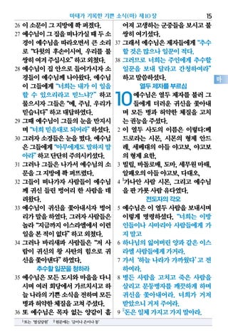 26 이소문이그지방에쫙퍼졌다.
27 예수님이그집을떠나가실때두소
경이 예수님을 따라오면서 큰 소리
로“다윗의 후손이시여, 우리를 불
쌍히여겨주십시오”하고외쳤다.
28 예수님이 집 안으로 들어가시자 소
경들이 예수님께 나아왔다. 예수님
이 그들에게“너희는 내가 이 일을
할 수 있으리라고 믿느냐?”하고
물으시자그들은“예,주님.우리가
믿습니다”하고대답하였다.
29 그때 예수님이 그들의 눈을 만지시
며“너희믿음대로되어라”하셨다.
30 그러자소경들은눈을떴다.예수님
은그들에게“아무에게도말하지말
아라”하고단단히주의시키셨다.
31 그러나 그들은 나가서 예수님의 소
문을그지방에쫙퍼뜨렸다.
32 그들이 떠나가자 사람들이 예수님
께 귀신 들린 벙어리 한 사람을 데
려왔다.
33 예수님이 귀신을 쫓아내시자 벙어
리가말을하였다.그러자사람들은
놀라“지금까지 이스라엘에서 이런
일을본적이없다”하고외쳤다.
34 그러나 바리새파 사람들은“저 사
람이 귀신의 왕 사탄의 힘으로 귀
신을쫓아낸다”하였다.
추수할 일꾼을 청하라
35 예수님은 모든 도시와 마을을 다니
시며 여러 회당에서 가르치시고 하
늘나라의기쁜소식을전하며모든
병과허약한체질을고쳐주셨다.
36 또 예수님은 목자 없는 양같이 흩
어져고생하는군중들을보시고불
쌍히여기셨다.
37 그래서예수님은제자들에게“추수
할것은많으나일꾼이적다.
38 그러므로 너희는 주인에게 추수할
일꾼을 보내 달라고 간청하여라”
하고말씀하셨다.
열두 제자를 부르심
10예수님은 열두 제자를 불러 그
들에게 더러운 귀신을 쫓아내
며 모든 병과 허약한 체질을 고치
는권능을주셨다.
2 이 열두 사도의 이름은 이렇다:베
드로라는 시몬, 시몬의 형제 안드
레, 세베대의 아들 야고보, 야고보
의형제요한,
3 빌립,바돌로매,도마,세무원마태,
알패오의아들야고보,다대오,
4
1
가나안 사람 시몬, 그리고 예수님
을판가룟사람유다였다.
전도자의 각오
5 예수님은 이 열두 사람을 보내시며
이렇게 명령하셨다.“너희는 이방
인들이나 사마리아 사람들에게 가
지말고
6 하나님의 잃어버린 양과 같은 이스
라엘사람들에게가거라.
7 가서‘하늘 나라가 가까웠다’고 전
하여라.
8 병든 사람을 고치고 죽은 사람을
살리고 문둥병자를 깨끗하게 하며
귀신을 쫓아내어라. 너희가 거저
받았으니거저주어라.
9
2
돈은일체가지고가지말아라.
마태가 기록한 기쁜 소식(마) 제10장 15
마
1또는‘열심당원’ 2원문에는‘금이나은이나동’
 