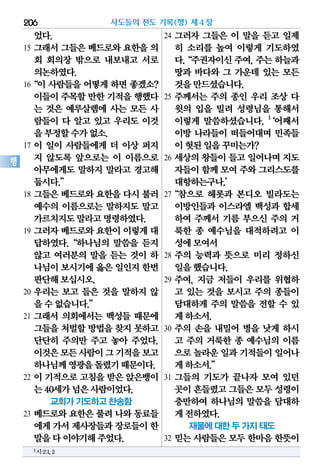 었다.
15 그래서 그들은 베드로와 요한을 의
회 회의장 밖으로 내보내고 서로
의논하였다.
16“이 사람들을 어떻게 하면 좋겠소?
이들이주목할만한 기적을행했다
는 것은 예루살렘에 사는 모든 사
람들이 다 알고 있고 우리도 이것
을부정할수가없소.
17 이 일이 사람들에게 더 이상 퍼지
지 않도록 앞으로는 이 이름으로
아무에게도 말하지 말라고 경고해
둡시다.”
18 그들은 베드로와 요한을 다시 불러
예수의 이름으로는 말하지도 말고
가르치지도말라고명령하였다.
19 그러자 베드로와 요한이 이렇게 대
답하였다.“하나님의 말씀을 듣지
않고 여러분의 말을 듣는 것이 하
나님이보시기에옳은 일인지한번
판단해보십시오.
20 우리는 보고 들은 것을 말하지 않
을수없습니다.”
21 그래서 의회에서는 백성들 때문에
그들을 처벌할 방법을 찾지 못하고
단단히 주의만 주고 놓아 주었다.
이것은모든사람이그기적을보고
하나님께영광을돌렸기때문이다.
22 이 기적으로 고침을 받은 앉은뱅이
는40세가넘은사람이었다.
교회가 기도하고 찬송함
23 베드로와 요한은 풀려 나와 동료들
에게가서제사장들과장로들이한
말을다이야기해주었다.
24 그러자 그들은 이 말을 듣고 일제
히 소리를 높여 이렇게 기도하였
다.“주권자이신주여,주는하늘과
땅과 바다와 그 가운데 있는 모든
것을만드셨습니다.
25 주께서는 주의 종인 우리 조상 다
윗의 입을 빌려 성령님을 통해서
이렇게 말씀하셨습니다. 1
‘어째서
이방 나라들이 떠들어대며 민족들
이헛된일을꾸미는가?
26 세상의 왕들이 들고 일어나며 지도
자들이함께모여주와그리스도를
대항하는구나.’
27“참으로 헤롯과 본디오 빌라도는
이방인들과 이스라엘 백성과 합세
하여 주께서 기름 부으신 주의 거
룩한 종 예수님을 대적하려고 이
성에모여서
28 주의 능력과 뜻으로 미리 정하신
일을했습니다.
29 주여, 지금 저들이 우리를 위협하
고 있는 것을 보시고 주의 종들이
담대하게 주의 말씀을 전할 수 있
게하소서.
30 주의 손을 내밀어 병을 낫게 하시
고 주의 거룩한 종 예수님의 이름
으로놀라운일과기적들이일어나
게하소서.”
31 그들의 기도가 끝나자 모여 있던
곳이흔들렸고그들은모두성령이
충만하여 하나님의 말씀을 담대하
게전하였다.
재물에 대한 두 가지 태도
32 믿는 사람들은 모두 한마음 한뜻이
사도들의 전도 기록(행) 제4장206
행
1시2:1,2
 