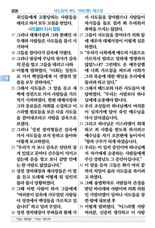 귀신들에게 고통당하는 사람들을
데리고와서모두고침을받았다.
사도들이 다시 잡힘
17 그러나 대제사장과 그와 한패인 사
두개파사람들은사도들을몹시시
기하여
18 그들을잡아다가감옥에가뒀다.
19 그러나 밤중에 주님의 천사가 감옥
의문을열고그들을데리고나와
20 이렇게 말하였다.“너희는 성전으
로 가서 백성들에게 이 생명의 말
씀을모두전하여라.”
21 그래서 사도들은 그 말을 듣고 새
벽에성전으로가서 사람들을가르
치기 시작하였다. 한편 대제사장과
그의동료들은의회를소집하고이
스라엘원로들을모은 다음사도들
을 끌어내오라고 사람을 감옥으로
보냈다.
22 그러나 1
성전 경비병들은 감옥에
가서사도들을보지 못하고돌아와
이렇게보고하였다.
23“우리가 가 보니 감옥은 단단히 잠
겨 있었고문마다간수들이지키고
섰는데 문을 열고 보니 감방 안에
는한사람도없었습니다.”
24 성전 경비대장과 제사장들은 이 말
을 듣고 도대체 어떻게 된 일인지
몰라몹시당황하였다.
25 그때 어떤 사람이 와서 그들에게
“여러분이감옥에가두었던사람들
이 성전에서백성들을가르치고있
습니다”하고일러주었다.
26 성전 경비대장이 부하들과 함께 가
서 사도들을 잡아왔으나 사람들이
자기들을 돌로 칠까 봐 두려워서
폭력을쓰지는않았다.
27 그들이 사도들을 끌어다가 의회 앞
에 세우자대제사장이이렇게심문
하였다.
28“우리가너희에게예수의이름으로
가르치지 말라고 엄하게 명령하지
않았느냐? 그런데도 온 예루살렘
에 너희 가르침을 퍼뜨려 너희가
그의죽음에대한책임을우리에게
돌리려하고있다.”
29 그래서 베드로와 다른 사도들이 대
답하였다.“우리는 사람보다 하나
님에게순종해야합니다.
30 우리 조상들의 하나님께서 여러분
이 십자가에 달아 죽인 예수님을
다시살리셨습니다.
31 그리고 하나님은 이스라엘이 회개
하고 죄 사함을 받도록 하시려고
예수님을 자기 오른편에 높이셔서
2
왕과구주가되게하셨습니다.
32 우리는 이 일의 증인이며 하나님께
서 자기에게 순종하는 사람들에게
주신성령님도그증인이십니다.”
33 이 말을 듣자 그들은 화가 머리 끝
까지치밀어올라사도들을죽이려
고하였다.
34 그때 율법학자로 사람들의 존경을
받던바리새파사람이며의회의원
인 가말리엘이일어나사도들을잠
깐밖에내보낸후
35 이렇게 말하였다.“이스라엘 사람
여러분, 신중히 생각하고 이 사람
사도들의 전도 기록(행) 제5장208
행
1또는‘관속들’ 2또는‘인도자’
 