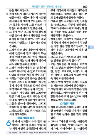 들을처리하십시오.
36 전에 드다가 나타나 자기가 대단한
인물이라고 떠들어대자 약 400명
의 사람들이그에게모여들더니그
가 죽음을 당하자 그를 따르던 사
람들이다흩어지고말았습니다.
37 그 후에 인구 조사를 할 때 갈릴리
사람유다가나타나사람들을꾀어
자기를따르게하였으나그도죽고
따르던사람들도다 흩어지고말았
습니다.
38 그래서 하는 말입니다만 이 사람들
에게 간섭하지 말고 내버려 두는
것이 어떻겠습니까? 만일 이들의
계획이나하는일이 사람의생각에
서나왔다면무너질것이고
39 그것이 하나님에게서 온 것이라면
아무도무너뜨릴수없고오히려하
나님을대적하는자가될것입니다.”
40 의회는 가말리엘이 권하는 말을 받
아들여 사도들을 불러다가 매질한
후에예수의이름으로말하지말라
고명령하고그들을놓아주었다.
41 사도들은 예수님을 위해 모욕당할
만큼 가치 있는 자로 여김을 받게
된것을기뻐하며의회에서나왔다.
42 그들은 날마다 성전에서, 그리고
집집마다 찾아다니면서 예수님이
그리스도라는것을쉬지 않고가르
치며전도하였다.
일곱 사람을 뽑음
6이 때에 신자들의 수가 많이 불
어났다. 그런데 그리스 말을 하
는 외국태생의유대인들이매일의
구제 대상에서 자기들의 과부들이
제외된다고 1
히브리 말을 하는 본
토유대인들에게불평을하였다.
2 그래서 열두 사도들이 모든 신자들
을 불러모으고 이렇게 말하였다.
“우리가구제하느라고하나님의말
씀 전하는 일을 소홀히 하는 것은
바람직하지못합니다.
3 형제들이여, 그러므로 여러분 가운
데 성령과지혜가충만하여칭찬받
는 사람 일곱 명을 뽑으십시오. 그
러면 우리가 그들에게 이 일을 맡
기겠습니다.
4 그리고 우리는 기도하고 말씀 전하
는일에만힘쓰도록합시다.”
5 모든 신자들은 이 제안을 기쁘게
여기고믿음과성령이충만한스데
반, 빌립, 브로고로, 니가노르, 디
몬, 바메나, 유대교에 입교한 안디
옥사람니골라를뽑아
6 사도들앞에세웠다.그래서사도들
은기도하고그들에게안수하였다.
7 그렇게 해서 하나님의 말씀은 널리
전파되었고 예루살렘에서 믿는 사
람들의수가크게늘어났으며제사
장들도많이믿게되었다.
스데반의 체포
8 이때 하나님의 은혜와 능력이 충만
한 스데반이사람들가운데서굉장
한 기적과 놀라운 일을 많이 행하
였다.
9 그러나 2
‘자유인’이라는 사람들의
회당과 구레네, 알렉산드리아, 길
리기아, 아시아에서 온 사람들의
사도들의 전도 기록(행) 제6장 209
행
1곧‘아람어’ 2헬‘리버디노’(이들은처음에종이었으나후에자유를얻게된사람들이다.)
 
