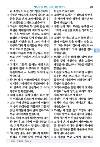 리조상들도먹을것이없었습니다.
12 야곱은 이집트에 곡식이 있다는 소
문을 듣고 먼저 그의 아들들, 곧 우
리조상들을그리로보냈습니다.
13 그들이 이집트에 두 번째 갔을 때
요셉은 형제들에게 자기가 누구라
는 것을 알렸으며 바로도 그들이
요셉의가족임을알게되었습니다.
14 요셉은 사람을 보내 그의 아버지
야곱과75명의친척들을모두이집
트로오라고했습니다.
15 그래서 야곱과 우리 조상들은 이집
트로 가서 1
살다가 거기서 죽었습
니다.
16 그리고 그들의 유해는 세겜으로
옮겨져 전에 아브라함이 하몰의
자손에게서 사 두었던 묘지에 묻
혔습니다.
17 하나님께서 아브라함에게 약속하
신 때가가까워지자이집트에서우
리 민족이 크게 번성하여 그 수가
굉장히많아졌습니다.
18 그때 요셉을 알지 못하는 다른 왕
이이집트를다스리게되었습니다.
19 그는 우리 민족을 교묘하게 이용하
여 우리조상들을괴롭히고그들의
갓난아기들이살아 남지못하도록
모두내어버리게했습니다.
20 바로 이때 모세가 태어났는데 그는
하나님이 보시기에 아름다웠습니
다.그의부모가석달동안그를집
에숨겨두고키우다가
21
2
더 이상 숨길 수가 없어서 내어다
버리자 바로의 딸이 주워다 자기
아들로키웠습니다.
22 그때부터 모세는 이집트의 학문을
다 배워서 말과 행동에 뛰어난 인
물이되었습니다.
23 마흔 살이 되어 모세는 동족인 이
스라엘사람들을찾아볼생각이났
습니다.
24 그러던중어느날그는동족한사
람이 억울한 일을 당하는 것을 보
고 그를 도우러 갔다가 이집트 사
람을 쳐죽이고 그의 원수를 갚아
주었습니다.
25 모세는 자기를 통해 하나님이 동족
들을 구해 내신다는 것을 그들이
깨달을줄 알았으나그들은깨닫지
못했습니다.
26 이튿날 모세는 두 이스라엘 사람이
싸우는 것을 보고 가서‘여보시오,
동족끼리 이래서야 되겠습니까?’
하면서말렸습니다.
27 그러자 싸움을 걸던 사람이 모세를
떠밀며 3
‘누가 당신을 우리의 지도
자와재판관으로세웠소?
28 당신이 어제 이집트 사람을 죽인
것처럼 나도 죽일 셈이오?’하고
대들었습니다.
29 모세는 이 말을 듣고 도망쳐 나와
미디안 땅으로 가서 나그네 생활을
하며거기서두아들을낳았습니다.
30 그곳에온지40년이지난어느날
한 천사가 시내산 근처의 광야에
있는떨기나무불꽃가운데서모세
에게나타났습니다.
31 그 광경을 보고 모세가 신기해서
사도들의 전도 기록(행) 제7장 211
행
1암시됨. 2암시됨. 3출2:14
 