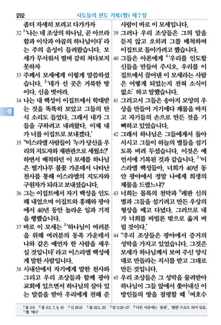 좀더자세히보려고다가가자
32
1
‘나는네조상의하나님,곧아브라
함과이삭과야곱의하나님이다’라
는 주의 음성이 들려왔습니다. 모
세가무서워서떨며 감히쳐다보지
못하자
33 주께서 모세에게 이렇게 말씀하셨
습니다. 2
‘네가 선 곳은 거룩한 땅
이다.신을벗어라.
34 나는 내 백성이 이집트에서 학대받
는 것을 똑똑히 보았고 그들의 탄
식 소리도 들었다. 그래서 내가 그
들을 구하려고 내려왔다. 이제 내
가너를이집트로보내겠다.’
35“이스라엘사람들이‘누가당신을우
리의지도자와재판관으로세웠소?’
하면서 배척하던 이 모세를 하나님
은 떨기나무 불꽃 가운데서 나타난
천사를 통해 이스라엘의 지도자와
구원자가되라고보내셨습니다.
36 그는 이집트에서 자기 백성을 인도
해 내었으며이집트와홍해와광야
에서 40년 동안 놀라운 일과 기적
을행했습니다.
37 바로 이 모세는 3
‘하나님이 여러분
을 위해 여러분의 동족 가운데서
나와 같은 예언자 한 사람을 세우
실것입니다’라고이스라엘백성에
게말한사람입니다.
38 시내산에서 자기에게 말한 천사와
그리고 우리 조상들과 함께 광야
교회에있으면서하나님의살아있
는 말씀을 받아 우리에게 전해 준
사람이바로이모세입니다.
39 그러나 우리 조상들은 그의 말을
듣지 않고 오히려 그를 배척하며
이집트로돌아가려고했습니다.
40 그들은 아론에게 4
‘우리를 인도할
신들을 만들어 주시오. 우리를 이
집트에서끌어낸이 모세라는사람
은 어떻게 되었는지 전혀 소식이
없소’하고말했습니다.
41 그러고서 그들은 송아지 모양의 우
상을만들어거기에다제물을바치
고 자기들의 손으로 만든 것을 기
뻐하고있었습니다.
42 그래서 하나님은 그들에게서 돌아
서시고그들이하늘의별들을섬기
도록 버려 두셨습니다. 이것은 예
언서에 기록된 것과 같습니다. 5
‘이
스라엘 백성들아, 너희가 40년 동
안 광야에서 정말 나에게 희생의
제물을드렸느냐?
43 너희는 몰록의 천막과 6
레판 신의
별과그들을섬기려고만든우상의
형상을 메고 다녔다. 그러므로 내
가 너희를 바빌론 밖으로 옮겨 버
릴것이다.’
44“우리 조상들은 광야에서 증거의
성막을 가지고 있었습니다. 그것은
모세가하나님께서보여주신양식
대로만들라는지시를받고그대로
만든것입니다.
45 우리 조상들은 그 성막을 물려받아
하나님이그들앞에서쫓아내신이
방인들의 땅을 점령할 때 7
여호수
사도들의 전도 기록(행) 제7장212
행
1출3:6 2출3:5,7,8,10 3신18:15 4출32:1,23 5암5:25-27 6다른사본에는‘롬판’,‘렘판’으로도되어있음.
7헬‘예수’
 