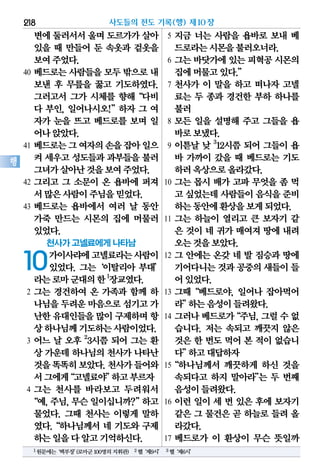 변에둘러서서울며 도르가가살아
있을 때 만들어 둔 속옷과 겉옷을
보여주었다.
40 베드로는 사람들을 모두 밖으로 내
보낸 후 무릎을 꿇고 기도하였다.
그러고서 그가 시체를 향해“다비
다 부인, 일어나시오!”하자 그 여
자가 눈을 뜨고 베드로를 보며 일
어나앉았다.
41 베드로는그여자의손을잡아일으
켜 세우고 성도들과 과부들을 불러
그녀가살아난것을보여주었다.
42 그리고 그 소문이 온 욥바에 퍼져
서많은사람이주님을믿었다.
43 베드로는 욥바에서 여러 날 동안
가죽 만드는 시몬의 집에 머물러
있었다.
천사가 고넬료에게 나타남
10가이사랴에고넬료라는사람이
있었다. 그는‘이탈리아 부대’
라는로마군대의한1
장교였다.
2 그는 경건하여 온 가족과 함께 하
나님을두려운마음으로섬기고가
난한유대인들을많이 구제하며항
상하나님께기도하는사람이었다.
3 어느 날 오후 2
3시쯤 되어 그는 환
상 가운데 하나님의 천사가 나타난
것을똑똑히보았다.천사가들어와
서그에게“고넬료야”하고부르자
4 그는 천사를 바라보고 두려워서
“예,주님,무슨일이십니까?”하고
물었다. 그때 천사는 이렇게 말하
였다.“하나님께서 네 기도와 구제
하는일을다알고기억하신다.
5 지금 너는 사람을 욥바로 보내 베
드로라는시몬을불러오너라.
6 그는 바닷가에 있는 피혁공 시몬의
집에머물고있다.”
7 천사가 이 말을 하고 떠나자 고넬
료는 두 종과 경건한 부하 하나를
불러
8 모든 일을 설명해 주고 그들을 욥
바로보냈다.
9 이튿날 낮 3
12시쯤 되어 그들이 욥
바 가까이 갔을 때 베드로는 기도
하러옥상으로올라갔다.
10 그는 몹시 배가 고파 무엇을 좀 먹
고 싶었는데사람들이음식을준비
하는동안에환상을보게되었다.
11 그는 하늘이 열리고 큰 보자기 같
은 것이 네 귀가 매여져 땅에 내려
오는것을보았다.
12 그 안에는 온갖 네 발 짐승과 땅에
기어다니는것과공중의새들이들
어있었다.
13 그때“베드로야, 일어나 잡아먹어
라”하는음성이들려왔다.
14 그러나베드로가“주님,그럴수없
습니다. 저는 속되고 깨끗지 않은
것은 한 번도 먹어 본 적이 없습니
다”하고대답하자
15“하나님께서 깨끗하게 하신 것을
속되다고 하지 말아라”는 두 번째
음성이들려왔다.
16 이런 일이 세 번 있은 후에 보자기
같은 그 물건은 곧 하늘로 들려 올
라갔다.
17 베드로가 이 환상이 무슨 뜻일까
사도들의 전도 기록(행) 제10장218
행
1원문에는‘백부장’(로마군100명의지휘관) 2헬‘제9시’ 3헬‘제6시’
 