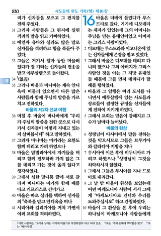 려가 신자들을 모으고 그 편지를
전해주었다.
31 그러자 사람들은 그 편지에 실린
격려의말을읽고기뻐하였다.
32 예언자 유다와 실라도 많은 말로
신자들을격려하고힘을 북돋아주
었다.
33 그들은 거기서 얼마 동안 머물러
있다가잘 가라는신자들의전송을
받고예루살렘으로돌아왔다.
34
1
(없음)
35 그러나 바울과 바나바는 계속 안디
옥에 머물러 있으면서 다른 많은
사람들과함께주님의말씀을가르
치고전하였다.
바울의 제2차 선교 여행
36 며칠 후 바울이 바나바에게“우리
가주님의말씀을전한곳으로다시
가서 신자들이 어떻게 지내고 있는
지살펴봅시다”하고말하였다.
37 그러자 바나바는 마가라는 요한도
함께데리고가려하였으나
38 바울은 밤빌리아에서 자기들을 버
리고 함께 전도하러 가지 않은 그
를 데리고 가는 것이 옳지 않다고
생각하였다.
39 그래서 심한 말다툼 끝에 서로 갈
라져 바나바는 마가와 함께 배를
타고키프러스로건너가고
40 바울은 따로 실라를 택하여 신자들
의2
축복을받고안디옥을떠나
41 시리아와 길리기아를 거쳐 가면서
여러교회를격려하였다.
16바울은 더베에 들렀다가 루스
드라로 갔다. 거기에 디모데라
는 제자가있었는데그의어머니는
주님을 믿는 유대인이었고 아버지
는그리스사람이었다.
2 디모데는루스드라와이고니온에있
는신자들에게존경을받고있었다.
3 그래서 바울은 디모데를 데리고 다
니려했으나그의아버지가그리스
사람인 것을 아는 그 지방 유대인
들 때문에 그를 먼저 데려다가 할
례를행하였다.
4 바울과 그 일행은 여러 도시를 다
니면서 예루살렘에 있는 사도들과
장로들이 결정한 규정을 신자들에
게전하여지키게하였다.
5 그래서 교회는 믿음이 강해지고 그
수가날마다늘어났다.
바울의 환상
6 성령님이 아시아에서 말씀 전하는
것을 막으시므로 그들은 브루기아
와갈라디아지방을지나
7 무시아에 이른 후에 비두니아로 가
려고 하였으나 3
성령님이 그것을
허락하시지않았다.
8 그래서 그들은 무시아를 지나 드로
아로내려갔다.
9 그 날 밤 바울이 환상을 보았는데
어떤마케도니아사람이서서그에
게“마케도니아로 건너와 우리를
도와주십시오”하고간청하였다.
10 바울이 그 환상을 본 후에 우리는
하나님이 마케도니아 사람들에게
사도들의 전도 기록(행) 제16장230
행
1어떤사본에는‘그러나실라는거기에머물기로작정하였다’라고되어있음. 2또는‘주의은혜에부탁함을받고’ 3또
는‘예수의영’
 