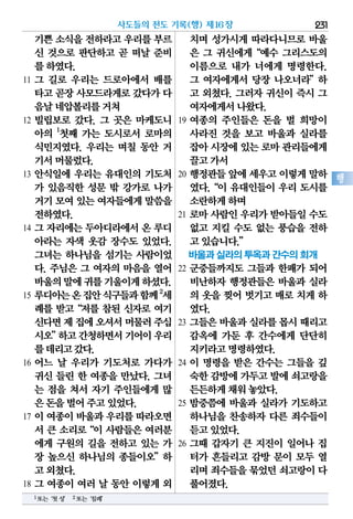 기쁜소식을전하라고우리를부르
신 것으로 판단하고 곧 떠날 준비
를하였다.
11 그 길로 우리는 드로아에서 배를
타고곧장사모드라게로갔다가다
음날네압볼리를거쳐
12 빌립보로 갔다. 그 곳은 마케도니
아의 1
첫째 가는 도시로서 로마의
식민지였다. 우리는 며칠 동안 거
기서머물렀다.
13 안식일에 우리는 유대인의 기도처
가 있음직한 성문 밖 강가로 나가
거기모여있는여자들에게말씀을
전하였다.
14 그 자리에는 두아디라에서 온 루디
아라는 자색 옷감 장수도 있었다.
그녀는 하나님을 섬기는 사람이었
다. 주님은 그 여자의 마음을 열어
바울의말에귀를기울이게하셨다.
15 루디아는온집안식구들과함께2
세
례를 받고“저를 참된 신자로 여기
신다면제집에오셔서머물러주십
시오”하고간청하면서기어이우리
를데리고갔다.
16 어느 날 우리가 기도처로 가다가
귀신 들린 한 여종을 만났다. 그녀
는 점을 쳐서 자기 주인들에게 많
은돈을벌어주고있었다.
17 이 여종이 바울과 우리를 따라오면
서 큰 소리로“이 사람들은 여러분
에게 구원의 길을 전하고 있는 가
장 높으신 하나님의 종들이오”하
고외쳤다.
18 그 여종이 여러 날 동안 이렇게 외
치며 성가시게 따라다니므로 바울
은 그 귀신에게“예수 그리스도의
이름으로 내가 너에게 명령한다.
그 여자에게서 당장 나오너라”하
고 외쳤다. 그러자 귀신이 즉시 그
여자에게서나왔다.
19 여종의 주인들은 돈을 벌 희망이
사라진 것을 보고 바울과 실라를
잡아시장에있는로마관리들에게
끌고가서
20 행정관들 앞에 세우고 이렇게 말하
였다.“이 유대인들이 우리 도시를
소란하게하며
21 로마 사람인 우리가 받아들일 수도
없고 지킬 수도 없는 풍습을 전하
고있습니다.”
바울과 실라의 투옥과 간수의 회개
22 군중들까지도 그들과 한패가 되어
비난하자 행정관들은 바울과 실라
의 옷을 찢어 벗기고 매로 치게 하
였다.
23 그들은 바울과 실라를 몹시 때리고
감옥에 가둔 후 간수에게 단단히
지키라고명령하였다.
24 이 명령을 받은 간수는 그들을 깊
숙한감방에가두고발에쇠고랑을
든든하게채워놓았다.
25 밤중쯤에 바울과 실라가 기도하고
하나님을 찬송하자 다른 죄수들이
듣고있었다.
26 그때 갑자기 큰 지진이 일어나 집
터가 흔들리고 감방 문이 모두 열
리며죄수들을묶었던쇠고랑이다
풀어졌다.
사도들의 전도 기록(행) 제16장 231
행
1또는‘첫성’ 2또는‘침례’
 