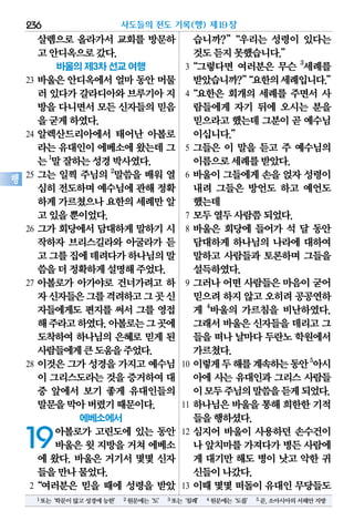 살렘으로 올라가서 교회를 방문하
고안디옥으로갔다.
바울의 제3차 선교 여행
23 바울은 안디옥에서 얼마 동안 머물
러 있다가갈라디아와브루기아지
방을다니면서모든 신자들의믿음
을굳게하였다.
24 알렉산드리아에서 태어난 아볼로
라는유대인이에베소에왔는데그
는1
말잘하는성경박사였다.
25 그는 일찍 주님의 2
말씀을 배워 열
심히전도하며예수님에관해정확
하게가르쳤으나요한의세례만알
고있을뿐이었다.
26 그가 회당에서 담대하게 말하기 시
작하자 브리스길라와 아굴라가 듣
고그를집에데려다가하나님의말
씀을더정확하게설명해주었다.
27 아볼로가 아가야로 건너가려고 하
자신자들은그를격려하고그곳신
자들에게도 편지를 써서 그를 영접
해주라고하였다.아볼로는그곳에
도착하여 하나님의 은혜로 믿게 된
사람들에게큰도움을주었다.
28 이것은 그가 성경을 가지고 예수님
이 그리스도라는것을 증거하여대
중 앞에서 보기 좋게 유대인들의
말문을막아버렸기때문이다.
에베소에서
19아볼로가 고린도에 있는 동안
바울은 윗 지방을 거쳐 에베소
에 왔다. 바울은 거기서 몇몇 신자
들을만나물었다.
2“여러분은 믿을 때에 성령을 받았
습니까?”“우리는 성령이 있다는
것도듣지못했습니다.”
3“그렇다면 여러분은 무슨 3
세례를
받았습니까?”“요한의세례입니다.”
4“요한은 회개의 세례를 주면서 사
람들에게 자기 뒤에 오시는 분을
믿으라고했는데그분이곧 예수님
이십니다.”
5 그들은 이 말을 듣고 주 예수님의
이름으로세례를받았다.
6 바울이 그들에게 손을 얹자 성령이
내려 그들은 방언도 하고 예언도
했는데
7 모두열두사람쯤되었다.
8 바울은 회당에 들어가 석 달 동안
담대하게 하나님의 나라에 대하여
말하고 사람들과 토론하며 그들을
설득하였다.
9 그러나 어떤 사람들은 마음이 굳어
믿으려하지않고오히려공공연하
게 4
바울의 가르침을 비난하였다.
그래서바울은신자들을데리고그
들을떠나날마다두란노학원에서
가르쳤다.
10 이렇게두해를계속하는동안5
아시
아에 사는 유대인과 그리스 사람들
이모두주님의말씀을듣게되었다.
11 하나님은 바울을 통해 희한한 기적
들을행하셨다.
12 심지어 바울이 사용하던 손수건이
나 앞치마를가져다가병든사람에
게 대기만 해도 병이 낫고 악한 귀
신들이나갔다.
13 이때 몇몇 떠돌이 유대인 무당들도
사도들의 전도 기록(행) 제19장236
행
1또는‘학문이많고성경에능한’ 2원문에는‘도’ 3또는‘침례’ 4원문에는‘도를’ 5곧,소아시아의서해안지방
 
