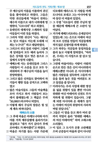 주 예수님의이름을이용하여귀신
들을 쫓아내려고 하였다. 그들은
악한 귀신들에게“바울이 전하는
예수의이름으로내가 너희에게명
령한다.1
나오너라”하고외쳤다.
14 유대인의 대제사장 스게와의 일곱
아들들이이런짓을하였다.
15 그러자 악한 귀신이“나는 예수님
도 알고 바울도 아는데 도대체 너
희는누구냐?”하고대답하였다.
16 그러고서 귀신 들린 사람이 그들에
게 달려들어 모두 때려 눕히자 그
들은 상처를 입고 벗은 몸으로 그
집에서도망쳐나왔다.
17 에베소에 사는 유대인들과 그리스
사람들이 이 소문을 듣고 모두 두
려워하며주 예수님의이름을높이
찬양하였다.
18 그리고 많은 신자들도 찾아와서 자
기들이행한일을공적으로고백하
였고
19 많은 마술사들도 그들의 마술책을
모아 가지고 와서 사람들이 보는
데서 불태웠는데 그 책값은 무려
2
50,000드라크마나되었다.
20 이렇게 해서 주님의 말씀은 힘 있
게계속퍼져나갔다.
에베소의 소동
21 그 후에 바울은 마케도니아와 아가
야를 거쳐 예루살렘에 올라가기로
결심하고“내가 거기 갔다가 후에
로마에도가봐야겠다”고하였다.
22 바울은 자기를 돕는 사람 가운데
디모데와에라스도두 사람을마케
도니아로보내고그는아시아에얼
마동안더머물러있었다.
23 그 무렵 3
사도들이 전한 주님의 말
씀 때문에 에베소에 큰 소란이 일
어났다.
24 거기에데메드리오라는은세공인이
있었는데 그는 은으로 아데미 여신
의 모조 신전을 만들어 직공들에게
적지않은돈벌이를하게하였다.
25 그가 하루는 직공들과 동업자들을
불러 놓고 이렇게 말하였다.“여러
분, 우리는 이 사업으로 잘 살고 있
습니다.
26 그런데 바울이라는 사람이 사람의
손으로만든것은신이아니라면서
에베소뿐만 아니라 온 아시아에서
많은사람들을설득하여그들의마
음을 돌려 놓은 것을 여러분도 보
고들었을줄압니다.
27 이러다가는 우리 사업에 대한 명성
을 잃을 위험이 있을 뿐만 아니라
위대한여신아데미의신전도무가
치하게 될 위험이 있습니다. 그렇
게 되면 아시아와 온 세계가 섬기
는 아데미여신의위엄마저사라져
버릴것입니다.”
28 그들은 이 말을 듣고 화가 머리 끝
까지 치밀어 올라“위대한 에베소
의 여신 아데미여!”하며 고래고래
소리쳤다.
29 이 일로 그 도시가 온통 소란해졌
으며군중들이바울과같이다니던
사도들의 전도 기록(행) 제19장 237
행
1암시됨. 2또는‘은오만’(1드라크마는하루의품삯.하루품삯을10,000원으로계산할경우50,000드라크마는5억원이
된다.) 3원문에는‘이도로인하여’
 