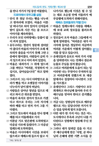 을만나거기서7일동안머물렀다.
드로아에서 유두고를 살림
7 안식 후 첫날 우리는 빵을 나누려
고 한자리에 모였다. 바울은 이튿
날 떠나기로되어있어서신자들과
밤이 깊도록 시간 가는 줄 모르고
이야기를계속하였다.
8 우리가 모인 다락방에는 등불이 많
이켜져있었다.
9 유두고라는 청년이 창문에 걸터앉
아졸다가바울의이야기가오래계
속되자 졸음을 이기지 못해 그만 3
층에서떨어졌다.사람들이급히가
서일으켜보니이미죽어있었다.
10 바울은 내려가서 그 위에 엎드려
그를 껴안고“여러분, 걱정하지 마
십시오. 살아났습니다!”하고 말하
였다.
11 그러고서 그는 다시 다락방으로 올
라가빵을먹고오랫동안이야기를
나누다가날이밝자떠났다.
12 사람들은 살아난 청년을 집으로 데
리고와서큰위로를받았다.
13 바울이 육지로 걸어서 앗소로 가겠
다고 하므로 우리는 그의 지시에
따라 배를 타고 먼저 가서 그를 기
다렸다.
14 그리고 앗소에서 바울을 만나 함께
배를타고미둘레네로가서
15 이튿날 기오 맞은편에 도착하였고
다음날사모에들렀다가그 다음날
밀레도에도착하였다.
16 바울은 아시아에서 시간을 보내지
않으려고에베소에들르지않고지
나가기로 했는데 이것은 될 수 있
는 대로 오순절 안에 서둘러서 예
루살렘에도착하기위해서였다.
에베소 장로들과의 작별 인사
17 바울은 밀레도에서 사람을 에베소
에 보내 교회 장로들을 불러오게
하였다.
18 장로들이 오자 바울은 그들에게 이
렇게 말하였다.“여러분은 내가 아
시아에 들어온 첫날부터 지금까지
여러분 가운데서 어떻게 살아왔는
지를잘알고있습니다.
19 유대인들의 음모로 여러 가지 시험
을 당하면서도나는언제나겸손과
눈물로주님을섬겨왔습니다.
20 그리고 여러분에게 도움이 되는 일
이라면나는무엇이나주저하지않
고 여러분에게 전했으며 또 대중
앞에서나 집집마다 다니면서 그것
을가르쳤고
21 유대인이나 그리스 사람이나 모두
회개하고하나님께돌아와우리 주
예수님을 믿어야 한다고 증거했습
니다.
22 지금 나는 성령님의 인도로 예루살
렘으로가는길입니다만거기서무
슨일을당하게될지모릅니다.
23 다만 내가 한 가지 아는 것은 어느
도시에서나투옥과고난이나를 기
다린다고성령께서말씀해주신 것
입니다.
24 그러나 내가 달려갈 길을 다 가고
주 예수님에게 받은 1
사명, 곧 하나
님의 은혜에 관한 기쁜 소식을 증
사도들의 전도 기록(행) 제20장 239
행
1또는‘섬기는일’
 